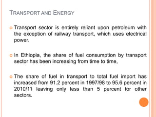 TRANSPORT AND ENERGY

?   Transport sector is entirely reliant upon petroleum with
    the exception of railway transport, which uses electrical
    power.

?   In Ethiopia, the share of fuel consumption by transport
    sector has been increasing from time to time,

?   The share of fuel in transport to total fuel import has
    increased from 91.2 percent in 1997/98 to 95.6 percent in
    2010/11 leaving only less than 5 percent for other
    sectors.
 