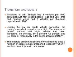 TRANSPORT AND SAFETY
?   According to WB, Ethiopia had 3 vehicles per 1000
    population just next to Bangladesh, Togo and Sao Tome
    and Principe which had 2 vehicles per thousand
    populations in 2007.

?   Despite the low per capita vehicle ownership, the
    countrys accident record is very high. The number of
    deaths, serious and slight injuries has been
    increasing, on average, by 6 percent 4.5 percent and
    3.6 percent, respectively in the period 2002/03-2010/11.

?   The reported accident is less than the actual one since a
    number of cases remain unreported, especially when it
    involves minor injuries in rural areas.
 