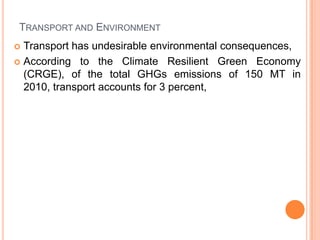 TRANSPORT AND ENVIRONMENT
? Transport has undesirable environmental consequences,
? According to the Climate Resilient Green Economy
  (CRGE), of the total GHGs emissions of 150 MT in
  2010, transport accounts for 3 percent,
 