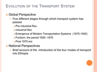 EVOLUTION OF THE TRANSPORT SYSTEM

?   Global Perspective
    ?   Five different stages through which transport system has
        passed
         ? Pre industrial Rev.

         ? Industrial Rev

         ? Emergence of Modern Transportation Systems (1870-1920)

         ? Fordism, the period 1920 -1970

         ? Post 1970 era

?   National Perspectives
    ?   Brief account of the introduction of the four modes of transport
        into Ethiopia
 