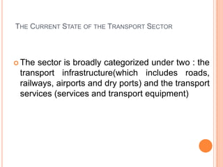 THE CURRENT STATE OF THE TRANSPORT SECTOR



? The sector is broadly categorized under two : the
 transport infrastructure(which includes roads,
 railways, airports and dry ports) and the transport
 services (services and transport equipment)
 