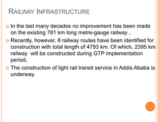 RAILWAY INFRASTRUCTURE
? In the last many decades no improvement has been made
  on the existing 781 km long metre-gauge railway ,
? Recently, however, 8 railway routes have been identified for
  construction with total length of 4793 km. Of which, 2395 km
  railway will be constructed during GTP implementation
  period,
? The construction of light rail transit service in Addis Ababa is
  underway.
 