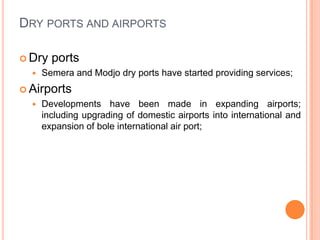 DRY PORTS AND AIRPORTS

? Dry   ports
  ?   Semera and Modjo dry ports have started providing services;
? Airports
  ?   Developments have been made in expanding airports;
      including upgrading of domestic airports into international and
      expansion of bole international air port;
 
