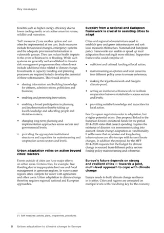 Key messages 
8 Urban adaptation to climate change in Europe 
benefits such as higher energy efficiency due to 
lower cooling needs, or attractive areas for nature, 
wildlife and recreation. 
'Soft' measures (2) are another option and can 
often be implemented at less cost. Such measures 
include behavioural changes, emergency systems 
and the adequate provision of information to 
vulnerable groups. They can reduce health impacts 
in the event of heatwaves or flooding. While such 
systems are generally well-established in disaster 
risk management programmes they often do not 
include additional risks related to climate change. 
Investments in capacity building and planning 
processes are required to fully develop the potential 
of these soft measures. This would involve: 
• sharing information and building knowledge 
for citizens, administrations, politicians and 
business; 
• enabling and promoting innovation; 
• enabling a broad participation in planning 
and implementation thereby taking up 
local knowledge and educating people and 
decision‑makers; 
• changing long-term planning and 
implementation approaches across sectors and 
governmental levels; 
• providing the appropriate institutional 
structures and capacities for mainstreaming and 
cooperation across sectors and levels. 
Urban adaptation relies on action beyond 
cities' borders 
Events outside of cities can have major effects 
on urban areas. Certain cities, for example, face 
flooding due to inappropriate land use and flood 
management in upstream regions. In water scarce 
regions cities compete for water with agriculture 
and other users. Urban adaptation to climate change 
therefore requires regional, national and European 
approaches. 
Support from a national and European 
framework is crucial in assisting cities to 
adapt 
Cities and regional administrations need to 
establish grey and green infrastructures and soft 
local measures themselves. National and European 
policy frameworks can enable or speed up local 
adaptation thus making it more efficient. Supportive 
frameworks could comprise of: 
• sufficient and tailored funding of local action; 
• mainstreaming adaptation and local concerns 
into different policy areas to ensure coherence; 
• making the legal framework and budgets 
climate-proof; 
• setting an institutional framework to facilitate 
cooperation between stakeholders across sectors 
and levels; 
• providing suitable knowledge and capacities for 
local action. 
Few European regulations refer to adaptation, but 
a higher potential exists. One proposal linked to the 
European Union's structural funds for the period 
2014–2020 states that project spending requires the 
existence of disaster risk assessments taking into 
account climate change adaptation as conditionality. 
It will ensure that expensive and long-lasting 
infrastructures are able to cope with future climate 
changes. In addition the proposal for the MFF 
2014–2020 requests that the budget for climate 
change is sourced from different policy sectors 
forcing policy mainstreaming and coherence. 
Europe's future depends on strong 
and resilient cities — towards a joint, 
multi‑level approach to cope with climate 
change 
Europe needs to build climate change resilience 
in its cities. Cities and regions are connected on 
multiple levels with cities being key for the economy 
(2) Soft measures: policies, plans, programmes, procedures. 
 
