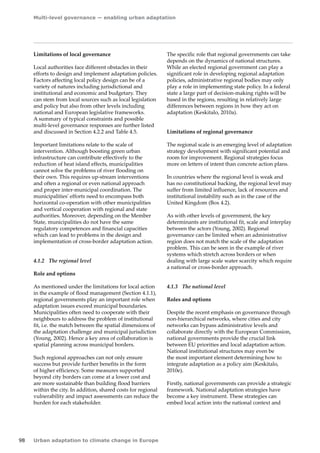 Multi-level governance — enabling urban adaptation 
98 Urban adaptation to climate change in Europe 
Limitations of local governance 
Local authorities face different obstacles in their 
efforts to design and implement adaptation policies. 
Factors affecting local policy design can be of a 
variety of natures including jurisdictional and 
institutional and economic and budgetary. They 
can stem from local sources such as local legislation 
and policy but also from other levels including 
national and European legislative frameworks. 
A summary of typical constraints and possible 
multi-level governance responses are further listed 
and discussed in Section 4.2.2 and Table 4.5. 
Important limitations relate to the scale of 
intervention. Although boosting green urban 
infrastructure can contribute effectively to the 
reduction of heat island effects, municipalities 
cannot solve the problems of river flooding on 
their own. This requires up-stream interventions 
and often a regional or even national approach 
and proper inter-municipal coordination. The 
municipalities' efforts need to encompass both 
horizontal co-operation with other municipalities 
and vertical cooperation with regional and state 
authorities. Moreover, depending on the Member 
State, municipalities do not have the same 
regulatory competences and financial capacities 
which can lead to problems in the design and 
implementation of cross-border adaptation action. 
4.1.2 The regional level 
Role and options 
As mentioned under the limitations for local action 
in the example of flood management (Section 4.1.1), 
regional governments play an important role when 
adaptation issues exceed municipal boundaries. 
Municipalities often need to cooperate with their 
neighbours to address the problem of institutional 
fit, i.e. the match between the spatial dimensions of 
the adaptation challenge and municipal jurisdiction 
(Young, 2002). Hence a key area of collaboration is 
spatial planning across municipal borders. 
Such regional approaches can not only ensure 
success but provide further benefits in the form 
of higher efficiency. Some measures supported 
beyond city borders can come at a lower cost and 
are more sustainable than building flood barriers 
within the city. In addition, shared costs for regional 
vulnerability and impact assessments can reduce the 
burden for each stakeholder. 
The specific role that regional governments can take 
depends on the dynamics of national structures. 
While an elected regional government can play a 
significant role in developing regional adaptation 
policies, administrative regional bodies may only 
play a role in implementing state policy. In a federal 
state a large part of decision-making rights will be 
based in the regions, resulting in relatively large 
differences between regions in how they act on 
adaptation (Keskitalo, 2010a). 
Limitations of regional governance 
The regional scale is an emerging level of adaptation 
strategy development with significant potential and 
room for improvement. Regional strategies focus 
more on letters of intent than concrete action plans. 
In countries where the regional level is weak and 
has no constitutional backing, the regional level may 
suffer from limited influence, lack of resources and 
institutional instability such as in the case of the 
United Kingdom (Box 4.2). 
As with other levels of government, the key 
determinants are institutional fit, scale and interplay 
between the actors (Young, 2002). Regional 
governance can be limited when an administrative 
region does not match the scale of the adaptation 
problem. This can be seen in the example of river 
systems which stretch across borders or when 
dealing with large scale water scarcity which require 
a national or cross-border approach. 
4.1.3 The national level 
Roles and options 
Despite the recent emphasis on governance through 
non-hierarchical networks, where cities and city 
networks can bypass administrative levels and 
collaborate directly with the European Commission, 
national governments provide the crucial link 
between EU priorities and local adaptation action. 
National institutional structures may even be 
the most important element determining how to 
integrate adaptation as a policy aim (Keskitalo, 
2010e). 
Firstly, national governments can provide a strategic 
framework. National adaptation strategies have 
become a key instrument. These strategies can 
embed local action into the national context and 
 