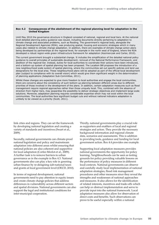 Multi-level governance — enabling urban adaptation 
Urban adaptation to climate change in Europe 99 
Box 4.2 Consequences of the abolishment of the regional planning level for adaptation in the 
United Kingdom 
Until May 2010 the governance structure in England consisted of national, regional and local tiers. At the national 
level detailed planning policy guidance was issued, including documents directly pertaining to adaptation to 
climate change and associated problems, such as flooding. The government's regional body, alongside the 
Regional Development Agencies (RDA), was producing spatial, housing and economic strategies which in many 
cases also related to climate change adaptation. In addition, there are examples of climate change action plans 
being developed by partnerships at the regional level, for example in the north west of England, where the RDA 
developed a robust region-wide green infrastructure framework for adaptation (Kazmierczak and Carter, 2010). 
The current government brought a substantial change. It includes the simplification of the detailed national policy 
guidance to overall principles of sustainable development; removal of the National Performance Framework; and 
abolition of the regional tier. Instead, duties for local authorities to coordinate their actions have been introduced, 
and a bottom-up system of spatial planning has been proposed. The Localism Bill proposes the introduction of a 
new neighbourhood scale system of spatial planning, where the communities set out specific policies and land use 
designations for the local area. These neighbourhood plans will be adopted as part of the official local development 
plan (subject to compliance with its overall vision) which would give them significant weight in the determination 
of planning applications (Adaptation Sub-Committee, 2011). 
Whilst these changes are expected to give more freedom to local authorities and engage the local communities, 
there are concerns about the consistency of such bottom-up planning between different areas due to different 
priorities of those involved in the development of the plans. In addition, certain adaptation measures such as flood 
management require regional approaches rather than those uniquely local. This, combined with the absence of 
direction from higher tiers, may jeopardise the possibility to deliver strategic objectives and implement large‑scale 
solutions. Moreover, adaptation planning requires considerable expertise which may not exist within the local 
communities. The local authorities face significant budget cuts and without national indicators adaptation is 
unlikely to be viewed as a priority (Scott, 2011). 
link cities and regions. They can set the framework 
by developing national legislation and creating a 
variety of standards and incentives (Swart et al., 
2009). 
Secondly, national governments can climate-proof 
national legislation and policy and mainstream 
adaptation into different areas whilst ensuring that 
national policies are also coherent and supportive 
for local adaptation (Corfee-Morlot et al., 2009). 
A further task is to remove barriers to urban 
governance as in the example in Box 4.3. National 
governments also can play a key role in greening 
urban finance by re-designing sub-national taxes 
and grants at local government level (OECD, 2010). 
In terms of regional development, national 
governments need to pay attention to equity issues 
and create climate change policies that address 
differences in vulnerability across different sectors 
and spatial divisions. National governments can also 
support the legal and institutional conditions for 
inter-municipal cooperation. 
Thirdly, national governments play a crucial role 
as supporters and enablers of local and regional 
strategies and action. They provide the necessary 
background information and regional climate 
data, scenarios and assessments. This is addition 
to providing tools, guidance and funding for local 
government action. Box 4.4 provides one example. 
Supporting local adaptation measures provides 
national governments the opportunity for policy 
learning. Neighbourhoods can be seen as testing 
grounds for policy providing valuable lessons on 
the performance of policy measures in different 
local contexts. National governments can observe 
and carefully study local implementation of national 
adaptation strategies, flood risk management 
procedures and other measures since they reveal the 
strengths and weaknesses of national approaches 
and measures. It also allows for the identification 
of related interests, incentives and trade-offs which 
can help or obstruct implementation and serve to 
provide input into the national framework. Local 
adaptation measures also allow for observation of 
direct costs and benefits. Such observations can 
prove to be useful especially within a national 
 