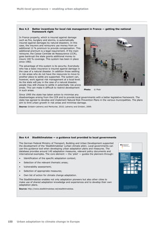 Multi-level governance — enabling urban adaptation 
100 Urban adaptation to climate change in Europe 
Box 4.3 Better incentives for local risk management in France — getting the national 
framework right 
In France property, which is insured against damage 
such as fire, burglary and storms, is automatically 
insured against damages by natural disasters. In this 
case, the insurers and reinsurers use money from an 
additional 12 % premium to provide compensation. This 
additional premium is a legal requirement. If the main 
reinsurer, the Caisse Centrale de Reassurance (CCR), 
goes bankrupt the state grants additional money to 
insure 100 % coverage. This system has been in place 
since 1982. 
The advantage of this system is its security. Everybody 
who has a basic insurance is insured against damage in 
the case of a natural disaster. In addition those settling 
in risk areas who do not have the resources to move to 
another place to settle are supported. The system can, 
however, work against risk management at a local level. 
As the state will pay in the case of a natural disaster, 
people may still choose to settle in potentially risk prone 
areas. This can make it difficult to restrict development 
in such areas. 
Since 1995 the state has taken action to minimise any 
disadvantages arising from the CCR and to provide local governments with a better legislative framework. The 
state has agreed to develop and implement Natural Risk Prevention Plans in the various municipalities. The plans 
aim to limit urban growth in risk areas and minimise damage. 
Source: Grislain-Letremy and Peinturier, 2010; Letremy and Grislain, 2009. 
Photo: © Piotr 
Box 4.4 Stadtklimalotse — a guidance tool provided to local governments 
The German Federal Ministry of Transport, Building and Urban Development supported 
the development of the 'Stadtklimalotse' (urban climate pilot). Local governments can 
use this guidance tool when developing urban adaptation plans and measures. The 
database provides around 140 adaptation measures, relevant policy documents and 
international examples. The core element — the 'pilot' — guides the planners through: 
• Identification of the specific adaptation context; 
• Selection of the relevant thematic areas; 
• Vulnerability assessment; 
• Selection of appropriate measures; 
• Own list of action for climate change adaptation. 
The Stadtklimalotse enables not only adaptation pioneers but also other cities to 
make use of shared adaptation knowledge and experiences and to develop their own 
adaptation plans. 
Source: http://www.stadtklimalotse.net/stadtklimalotse. 
Stadt-klimalotse 
Aktionsset zur Entwicklung 
einer kommunalen 
Anpassungsstrategie 
Ein ExWoSt-Forschungsfeld 
Experimenteller Wohnungs- und Städtebau (ExWoSt) ist ein For-schungsprogramm 
des Bundesministeriums für Verkehr, Bau und 
Stadtentwicklung (BMVBS), betreut vom Bundesinstitut für Bau-, 
Stadt und Raumforschung (BBSR) im Bundesamt für Bauwesen 
und Raumordnung (BBR) 
Wissenschaftliche Begleitung 
Bundesinstitut für Bau-, Stadt-und 
Raumforschung (BBSR) im 
Bundesamt für Bauwesen und 
Raumordnung (BBR) 
Deichmanns Aue 31-37 
53179 Bonn 
Dr. Fabian Dosch 
Tel.: 0228 99401 2307 
fabian.dosch@bbr.bund.de 
Das Bundesinstitut für Bau-, Stadt-und 
Raumforschung (BBSR) im 
Bundesamt für Bauwesen und 
Raumordnung (BBR) ist eine 
Ressortforschungseinrichtung im 
Geschäftsbereich des Bundes-ministeriums 
für Verkehr, Bau und 
Stadtentwicklung (BMVBS). 
Forschungsassistenz: 
TU Dortmund 
Institut für Raumplanung (IRPUD) 
Prof. Dr. Stefan Greiving 
Tel.: 0231 755 2213 
stefan.greiving@tu-dortmund.de 
Dr. Christian Lindner 
Tel.: 0231 755 2475 
christian.lindner@tu-dortmund.de 
Weitere Informationen: 
www.bbsr.bund.de 
Herausgeber 
Bundesministerium für Verkehr, 
Bau und Stadtentwicklung 
(BMVBS) 
Invalidenstraße 44 
10115 Berlin 
Gestaltung und Satz 
Nadine Mägdefrau 
Druck 
flyeralarm GmbH 
Bildnachweis 
(nach Reihenfolge 
der Abbildungen) 
www.fotolia.com: Ron Hudson, 
www.fotolia.com: Franz Pfluegl, 
www.fotolia.com: 
Lars K. Christensen, 
www.flickr.com, CC-Lizenzen 
(http://creativecommons.org): 
Joachim S. Müller, 
www.flickr.com, CC-Lizenzen 
(http://creativecommons.org): 
Ed Yourdon, 
www.flickr.com, CC-Lizenzen 
(http://creativecommons.org): 
Steamtalks, 
Uwe Grützner, 
www.stadtklimalotse.net 
Stand 
September 2011 
Stadtklimalotse Kontakt Impressum 
Eine klimagerechte Stadtent-wicklung 
fordert stärker als 
bisher die Integration vielfälti-ger 
sozialer, ökologischer und 
ökonomischer Aspekte. 
Aufbauend auf der Vorstudie 
zum Klima ExWoSt wurde ein 
akteursspezifisches Aktions-set 
mit Maßnahmen, guten 
Beispielen und weiterführender 
Literatur zusammengetragen, 
welches über den Stadtklima-lotsen 
gezielt abgefragt werden 
kann. 
Der Stadtklimalotse ist ein 
eigenständig anwendbares 
Beratungsinstrument zur 
Auswahl von geeigneten Klima-anpassungsmaßnahmen 
für die 
kommunale Stadtentwicklung. 
Er soll Städten und Gemeinden 
ermöglichen lokalspezifisch 
und allgemein den Ursachen 
und Folgen des Klimawandels 
durch urbane Konzepte begeg-nen 
zu können. 
Der Lotse greift auf eine Daten-bank 
mit rund 140 Maßnahmen 
zurück und hilft durch verschie-dene 
Abfragemöglichkeiten 
die potenziell interessanten 
Maßnahmen für den lokalen 
Kontext auszuwählen. Wichtig 
ist dabei die Identifikation von 
Synergien und Konflikten zwi-schen 
einzelnen Maßnahmen. 
Der Stadtklimalotse wird im 
Forschungsfeld StadtKlima 
ExWoSt sukzessive weiterent-wickelt. 
 