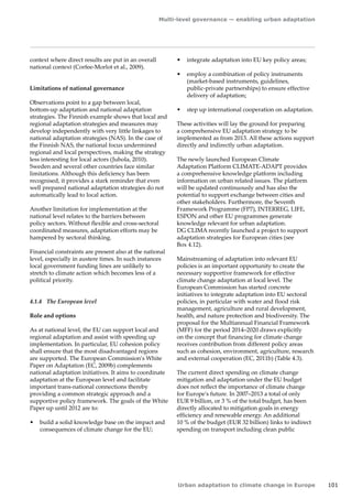 Multi-level governance — enabling urban adaptation 
Urban adaptation to climate change in Europe 101 
context where direct results are put in an overall 
national context (Corfee-Morlot et al., 2009). 
Limitations of national governance 
Observations point to a gap between local, 
bottom‑up adaptation and national adaptation 
strategies. The Finnish example shows that local and 
regional adaptation strategies and measures may 
develop independently with very little linkages to 
national adaptation strategies (NAS). In the case of 
the Finnish NAS, the national focus undermined 
regional and local perspectives, making the strategy 
less interesting for local actors (Juhola, 2010). 
Sweden and several other countries face similar 
limitations. Although this deficiency has been 
recognised, it provides a stark reminder that even 
well prepared national adaptation strategies do not 
automatically lead to local action. 
Another limitation for implementation at the 
national level relates to the barriers between 
policy sectors. Without flexible and cross-sectoral 
coordinated measures, adaptation efforts may be 
hampered by sectoral thinking. 
Financial constraints are present also at the national 
level, especially in austere times. In such instances 
local government funding lines are unlikely to 
stretch to climate action which becomes less of a 
political priority. 
4.1.4 The European level 
Role and options 
As at national level, the EU can support local and 
regional adaptation and assist with speeding up 
implementation. In particular, EU cohesion policy 
shall ensure that the most disadvantaged regions 
are supported. The European Commission's White 
Paper on Adaptation (EC, 2009b) complements 
national adaptation initiatives. It aims to coordinate 
adaptation at the European level and facilitate 
important trans-national connections thereby 
providing a common strategic approach and a 
supportive policy framework. The goals of the White 
Paper up until 2012 are to: 
• build a solid knowledge base on the impact and 
consequences of climate change for the EU; 
• integrate adaptation into EU key policy areas; 
• employ a combination of policy instruments 
(market-based instruments, guidelines, 
public‑private partnerships) to ensure effective 
delivery of adaptation; 
• step up international cooperation on adaptation. 
These activities will lay the ground for preparing 
a comprehensive EU adaptation strategy to be 
implemented as from 2013. All these actions support 
directly and indirectly urban adaptation. 
The newly launched European Climate 
Adaptation Platform CLIMATE-ADAPT provides 
a comprehensive knowledge platform including 
information on urban related issues. The platform 
will be updated continuously and has also the 
potential to support exchange between cities and 
other stakeholders. Furthermore, the Seventh 
Framework Programme (FP7), INTERREG, LIFE, 
ESPON and other EU programmes generate 
knowledge relevant for urban adaptation. 
DG CLIMA recently launched a project to support 
adaptation strategies for European cities (see 
Box 4.12). 
Mainstreaming of adaptation into relevant EU 
policies is an important opportunity to create the 
necessary supportive framework for effective 
climate change adaptation at local level. The 
European Commission has started concrete 
initiatives to integrate adaptation into EU sectoral 
policies, in particular with water and flood risk 
management, agriculture and rural development, 
health, and nature protection and biodiversity. The 
proposal for the Multiannual Financial Framework 
(MFF) for the period 2014–2020 draws explicitly 
on the concept that financing for climate change 
receives contribution from different policy areas 
such as cohesion, environment, agriculture, research 
and external cooperation (EC, 2011b) (Table 4.3). 
The current direct spending on climate change 
mitigation and adaptation under the EU budget 
does not reflect the importance of climate change 
for Europe's future. In 2007–2013 a total of only 
EUR 9 billion, or 3 % of the total budget, has been 
directly allocated to mitigation goals in energy 
efficiency and renewable energy. An additional 
10 % of the budget (EUR 32 billion) links to indirect 
spending on transport including clean public 
 