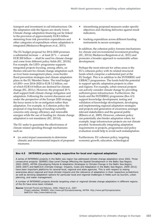 Multi-level governance — enabling urban adaptation 
Urban adaptation to climate change in Europe 103 
transport and investment in rail infrastructure. On 
the adaptation side the figures are clearly lower. 
Climate change adaptation financing can be linked 
to the provision of approximately EUR 6 billion 
stemming from risk prevention expenditures and 
other categories of expenditure where adaptation is 
integrated (Medarova-Bergstrom et al., 2011). 
The EU budget proposal for 2014–2020 promises 
a substantial increase — at least 20 % — around 
EUR 200 billion — shall be used for climate change 
and come from different policy fields (EC, 2011b). 
For example, the LIFE+ programme supports 
integrated projects focusing, among others, on 
themes relevant for climate change adaptation such 
as river basin management plans, cross-border 
flood prevention strategies and climate adaptation 
plans in the EU Member States. The total budget 
of LIFE+ over 2014–2020 is EUR 3.2 billion, out 
of which EUR 0.8 billion are destined for climate 
change (EC, 2011c). However, the proposed 20 % 
shall support both climate change mitigation and 
adaptation. Following the current discussion and 
under the perspective of the Europe 2020 strategy, 
the focus seems to be on mitigation rather than 
adaptation. For example, in Cohesion policy the 
proposal of ring-fencing of funding currently 
concerns only energy efficiency and renewable 
energies while the use of funding for climate change 
adaptation is not mandatory (EC, 2011d). 
The EU seeks to guarantee the effectiveness of 
climate related spending through mechanisms 
such as: 
• (ex ante) impact assessments to determine 
climatic and environmental impacts of proposed 
measures; 
• streamlining proposed measures under specific 
objectives and checking deliveries against result 
indicators; 
• tracking expenditure across different funding 
instruments to secure synergies. 
In addition, the cohesion policy foresees mechanisms 
for climate and environmental investment proofing 
(EC, 2011d; Medarova‑Bergstrom et al., 2011) and 
promotes a broader approach to sustainable urban 
development. 
Perhaps the most relevant for urban areas is the 
EU's cohesion policy with its related structural 
funds which comprise a substantial part of the 
EU budget. This is in addition to the INTERREG and 
URBACT programmes. The funds hold the potential 
to support specific adaptation projects in cities 
and regions. For example, urban renewal projects 
can actively consider climate change by providing 
sufficient green infrastructure. Furthermore, the 
funds and the INTERREG programme (Box 4.5) 
support knowledge development, testing and 
validation of knowledge development, developing 
and implementing regional adaptation strategies 
and projects and generation of awareness amongst 
relevant stakeholders and the general public 
(Ribeiro et al., 2009). However, cohesion policy 
can potentially also hinder adaptation when, for 
example, large infrastructure projects are not climate 
proofed. Systematically integrating adaptation 
requirements in projects, programmes and policy 
evaluation would help to avoid such maladaptation. 
Furthermore, EU cohesion policy, targeting 
economic growth, education, technological 
Box 4.5 INTERREG projects highly supportive for local and regional adaptation 
A series of INTERREG projects in the Baltic sea region has addressed climate change adaptation since 2002. Three 
consecutive projects: SEAREG (Sea Level Change Affecting the Spatial Development in the Baltic Sea Region, 
2002–2005), ASTRA (Developing Policies  Adaptation Strategies to Climate Change in the Baltic Sea Region, 
2005–2007) and BaltCICA (Climate Change: Impacts, Costs and Adaptation in the Baltic Sea Region, 2009–2012) 
have been important platforms for several local, regional and state agencies. This is with respect to raising 
awareness about regional and local climate impacts and the relevance of adaptation in their respective jurisdictions 
as well as devising adaptation options for particular local and regional challenges in fields such as tourism, urban 
planning, and water management. 
A number of INTERREG projects directly targeting urban or regional climate change adaptation in different regions 
of the EU have since been initiated. 
Source: Schmidt-Thomé and Peltonen, 2006; Hilpert et al., 2007. 
Project websites: SEAREG: http://www.gsf.fi/projects/seareg; ASTRA: http://www.gsf.fi/projects/astra; 
BaltCICA: http://www.baltcica.org. 
 