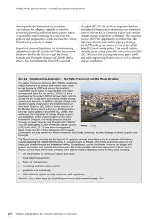 Multi-level governance — enabling urban adaptation 
104 Urban adaptation to climate change in Europe 
development and infrastructure provision, 
can increase the adaptive capacity of cities by 
promoting learning and broad participatory action. 
A systematic mainstreaming of adaptation into 
policies and programmes would increase the chance 
that adaptive capacity is raised. 
Important pieces of legislation for mainstreaming 
adaptation in the EU include the Water Framework 
Directive, the Floods Directive and the Water 
Scarcity and Droughts strategy (EC, 2000b, 2007a, 
2007c). The Environmental Impact Assessment 
Box 4.6 Mainstreaming Adaptation — the Water Framework and the Floods Directive 
The Water Framework Directive (EC, 2000b) establishes 
a legal framework to protect and restore clean water 
across Europe by 2015 and ensure the longterm 
sustainable use of water. It required that river basin 
management plans for the period 2009–2015 were 
developed by December 2009 in all river basin districts 
across the EU. These were due to take climate change 
impacts into account. In addition, climate change must 
also be properly integrated in the implementation of 
the Floods Directive (EC, 2007a). Water directors of 
EU Member States issued a Common Implementation 
Strategy (CIS) guidance document (EC, 2009d) that 
addressed the integration of climate change impacts 
and adaptation in the implementation of the Water 
Framework Directive, the Floods Directive and the 
Strategy on Water Scarcity and Droughts (EC, 2007c). 
This was particularly in view of Member States' second 
(2015) and third (2021) river basin management 
plans. Under the 2012 Water Blueprint, the European 
Commission will also review the Water Framework and Floods Directives, and the Strategy on Water Scarcity and 
Droughts. 
The Flood Directive provides the background to updating national water laws and can accelerate activities as 
regards reducing the impact from flooding. In countries such as Poland, where little awareness exists on the 
impacts of climate change and adaptation needs, EU legislation such as the Floods Directive can trigger and 
support some local and regional adaptation work. Its implementation led to the assessment of flood risks in 
Poland. On this basis many cities in Poland were able to prepare adaptation plans for flood risks including: 
• the identification of vulnerable regions and cities; 
• flood impact assessment; 
• flood risk management; 
• monitoring and information system; 
• guidelines and procedures; 
• information on rescue services, resources, and regulations. 
See also: http://www.kzgw.gov.pl/pl/Wstepna-ocena-ryzyka-powodziowego.html. 
Photo: © Zoli 
Directive (EC, 2011a) can be an important tool for 
procedural integration of adaptation (see discussion 
later in Section 4.3.1). Currently it does not consider 
climate change adaptation sufficiently. The on-going 
review offers the opportunity to correct this. The 
European Commission is developing a strategy 
for an EU‑wide green infrastructure as part of its 
post‑2010 biodiversity policy. This would include 
not only areas falling under the remit of Natura 2000 
(EC, 1992) but also urban green areas, green roofs 
and walls supporting biodiversity as well as climate 
change adaptation. 
 