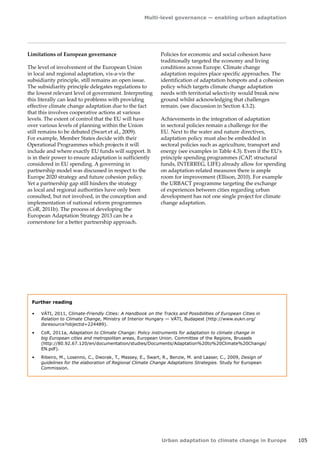 Multi-level governance — enabling urban adaptation 
Urban adaptation to climate change in Europe 105 
Limitations of European governance 
The level of involvement of the European Union 
in local and regional adaptation, vis-a-vis the 
subsidiarity principle, still remains an open issue. 
The subsidiarity principle delegates regulations to 
the lowest relevant level of government. Interpreting 
this literally can lead to problems with providing 
effective climate change adaptation due to the fact 
that this involves cooperative actions at various 
levels. The extent of control that the EU will have 
over various levels of planning within the Union 
still remains to be debated (Swart et al., 2009). 
For example, Member States decide with their 
Operational Programmes which projects it will 
include and where exactly EU funds will support. It 
is in their power to ensure adaptation is sufficiently 
considered in EU spending. A governing in 
partnership model was discussed in respect to the 
Europe 2020 strategy and future cohesion policy. 
Yet a partnership gap still hinders the strategy 
as local and regional authorities have only been 
consulted, but not involved, in the conception and 
implementation of national reform programmes 
(CoR, 2011b). The process of developing the 
European Adaptation Strategy 2013 can be a 
cornerstone for a better partnership approach. 
Further reading 
• VÁTI, 2011, Climate-Friendly Cities: A Handbook on the Tracks and Possibilities of European Cities in 
Relation to Climate Change, Ministry of Interior Hungary — VÁTI, Budapest (http://www.eukn.org/ 
dsresource?objectid=224489). 
• CoR, 2011a, Adaptation to Climate Change: Policy instruments for adaptation to climate change in 
big European cities and metropolitan areas, European Union. Committee of the Regions, Brussels 
(http://80.92.67.120/en/documentation/studies/Documents/Adaptation%20to%20Climate%20Change/ 
EN.pdf). 
• Ribeiro, M., Losenno, C., Dworak, T., Massey, E., Swart, R., Benzie, M. and Laaser, C., 2009, Design of 
guidelines for the elaboration of Regional Climate Change Adaptations Strategies. Study for European 
Commission. 
Policies for economic and social cohesion have 
traditionally targeted the economy and living 
conditions across Europe. Climate change 
adaptation requires place specific approaches. The 
identification of adaptation hotspots and a cohesion 
policy which targets climate change adaptation 
needs with territorial selectivity would break new 
ground whilst acknowledging that challenges 
remain. (see discussion in Section 4.3.2). 
Achievements in the integration of adaptation 
in sectoral policies remain a challenge for the 
EU. Next to the water and nature directives, 
adaptation policy must also be embedded in 
sectoral policies such as agriculture, transport and 
energy (see examples in Table 4.3). Even if the EU's 
principle spending programmes (CAP, structural 
funds, INTERREG, LIFE) already allow for spending 
on adaptation-related measures there is ample 
room for improvement (Ellison, 2010). For example 
the URBACT programme targeting the exchange 
of experiences between cities regarding urban 
development has not one single project for climate 
change adaptation. 
 