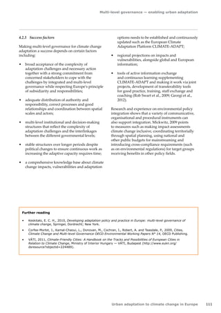 Multi-level governance — enabling urban adaptation 
Urban adaptation to climate change in Europe 111 
4.2.3 Success factors 
Making multi-level governance for climate change 
adaptation a success depends on certain factors 
including: 
• broad acceptance of the complexity of 
adaptation challenges and necessary action 
together with a strong commitment from 
concerned stakeholders to cope with the 
challenges by integrated and multi-level 
governance while respecting Europe's principle 
of subsidiarity and responsibilities; 
• adequate distribution of authority and 
responsibility, correct processes and good 
relationships and coordination between spatial 
scales and actors; 
• multi-level institutional and decision-making 
structures that reflect the complexity of 
adaptation challenges and the interlinkages 
between the different governmental levels; 
• stable structures over longer periods despite 
political changes to ensure continuous work as 
increasing the adaptive capacity requires time; 
• a comprehensive knowledge base about climate 
change impacts, vulnerabilities and adaptation 
options needs to be established and continuously 
updated such as the European Climate 
Adaptation Platform CLIMATE‑ADAPT; 
• regional projections on impacts and 
vulnerabilities, alongside global and European 
information; 
• tools of active information exchange 
and continuous learning supplementing 
CLIMATE‑ADAPT and making it work via joint 
projects, development of transferability tools 
for good practice, training, staff exchange and 
coaching (Rob Swart et al., 2009; Georgi et al., 
2012). 
Research and experience on environmental policy 
integration shows that a variety of communicative, 
organisational and procedural instruments can 
also support integration. Mickwitz, 2009 points 
to measures such as making impact assessments 
climate change inclusive, coordinating territorially 
through spatial planning, using national and 
other public budgets for mainstreaming and 
introducing cross-compliance requirements (such 
as on environmental regulations) for target groups 
receiving benefits in other policy fields. 
Further reading 
• Keskitalo, E. C. H., 2010, Developing adaptation policy and practice in Europe: multi-level governance of 
climate change, Springer, Dordrecht; New York. 
• Corfee-Morlot, J., Kamal-Chaoui, L., Donovan, M., Cochran, I., Robert, A. and Teasdale, P., 2009, Cities, 
Climate Change and Multi-level Governance OECD Environmental Working Papers N° 14, OECD Publishing. 
• VÁTI, 2011, Climate-Friendly Cities: A Handbook on the Tracks and Possibilities of European Cities in 
Relation to Climate Change, Ministry of Interior Hungary — VÁTI, Budapest (http://www.eukn.org/ 
dsresource?objectid=224489). 
 