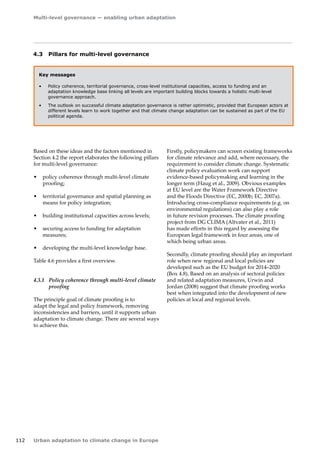 Multi-level governance — enabling urban adaptation 
112 Urban adaptation to climate change in Europe 
4.3 Pillars for multi-level governance 
Key messages 
• Policy coherence, territorial governance, cross-level institutional capacities, access to funding and an 
adaptation knowledge base linking all levels are important building blocks towards a holistic multi-level 
governance approach. 
• The outlook on successful climate adaptation governance is rather optimistic, provided that European actors at 
different levels learn to work together and that climate change adaptation can be sustained as part of the EU 
political agenda. 
Based on these ideas and the factors mentioned in 
Section 4.2 the report elaborates the following pillars 
for multi-level governance: 
• policy coherence through multi-level climate 
proofing; 
• territorial governance and spatial planning as 
means for policy integration; 
• building institutional capacities across levels; 
• securing access to funding for adaptation 
measures; 
• developing the multi-level knowledge base. 
Table 4.6 provides a first overview. 
4.3.1 Policy coherence through multi-level climate 
proofing 
The principle goal of climate proofing is to 
adapt the legal and policy framework, removing 
inconsistencies and barriers, until it supports urban 
adaptation to climate change. There are several ways 
to achieve this. 
Firstly, policymakers can screen existing frameworks 
for climate relevance and add, where necessary, the 
requirement to consider climate change. Systematic 
climate policy evaluation work can support 
evidence-based policymaking and learning in the 
longer term (Haug et al., 2009). Obvious examples 
at EU level are the Water Framework Directive 
and the Floods Directive (EC, 2000b; EC, 2007a). 
Introducing cross-compliance requirements (e.g. on 
environmental regulations) can also play a role 
in future revision processes. The climate proofing 
project from DG CLIMA (Altvater et al., 2011) 
has made efforts in this regard by assessing the 
European legal framework in four areas, one of 
which being urban areas. 
Secondly, climate proofing should play an important 
role when new regional and local policies are 
developed such as the EU budget for 2014–2020 
(Box 4.8). Based on an analysis of sectoral policies 
and related adaptation measures, Urwin and 
Jordan (2008) suggest that climate proofing works 
best when integrated into the development of new 
policies at local and regional levels. 
 