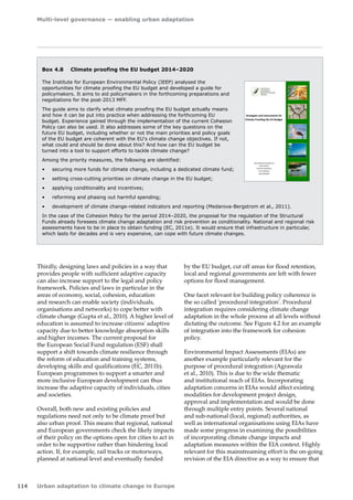 Multi-level governance — enabling urban adaptation 
114 Urban adaptation to climate change in Europe 
Thirdly, designing laws and policies in a way that 
provides people with sufficient adaptive capacity 
can also increase support to the legal and policy 
framework. Policies and laws in particular in the 
areas of economy, social, cohesion, education 
and research can enable society (individuals, 
organisations and networks) to cope better with 
climate change (Gupta et al., 2010). A higher level of 
education is assumed to increase citizens' adaptive 
capacity due to better knowledge absorption skills 
and higher incomes. The current proposal for 
the European Social Fund regulation (ESF) shall 
support a shift towards climate resilience through 
the reform of education and training systems, 
developing skills and qualifications (EC, 2011b). 
European programmes to support a smarter and 
more inclusive European development can thus 
increase the adaptive capacity of individuals, cities 
and societies. 
Overall, both new and existing policies and 
regulations need not only to be climate proof but 
also urban proof. This means that regional, national 
and European governments check the likely impacts 
of their policy on the options open for cities to act in 
order to be supportive rather than hindering local 
action. If, for example, rail tracks or motorways, 
planned at national level and eventually funded 
Box 4.8 Climate proofing the EU budget 2014–2020 
The Institute for European Environmental Policy (IEEP) analysed the 
opportunities for climate proofing the EU budget and developed a guide for 
policymakers. It aims to aid policymakers in the forthcoming preparations and 
negotiations for the post-2013 MFF. 
The guide aims to clarify what climate proofing the EU budget actually means 
and how it can be put into practice when addressing the forthcoming EU 
budget. Experience gained through the implementation of the current Cohesion 
Policy can also be used. It also addresses some of the key questions on the 
future EU budget, including whether or not the main priorities and policy goals 
of the EU budget are coherent with the EU's climate change objectives. If not, 
what could and should be done about this? And how can the EU budget be 
turned into a tool to support efforts to tackle climate change? 
Among the priority measures, the following are identified: 
• securing more funds for climate change, including a dedicated climate fund; 
• setting cross-cutting priorities on climate change in the EU budget; 
• applying conditionality and incentives; 
• reforming and phasing out harmful spending; 
• development of climate change-related indicators and reporting (Medarova-Bergstrom et al., 2011). 
In the case of the Cohesion Policy for the period 2014–2020, the proposal for the regulation of the Structural 
Funds already foresees climate change adaptation and risk prevention as conditionality. National and regional risk 
assessments have to be in place to obtain funding (EC, 2011e). It would ensure that infrastructure in particular, 
which lasts for decades and is very expensive, can cope with future climate changes. 
by the EU budget, cut off areas for flood retention, 
local and regional governments are left with fewer 
options for flood management. 
One facet relevant for building policy coherence is 
the so called 'procedural integration'. Procedural 
integration requires considering climate change 
adaptation in the whole process at all levels without 
dictating the outcome. See Figure 4.2 for an example 
of integration into the framework for cohesion 
policy. 
Environmental Impact Assessments (EIAs) are 
another example particularly relevant for the 
purpose of procedural integration (Agrawala 
et al., 2010). This is due to the wide thematic 
and institutional reach of EIAs. Incorporating 
adaptation concerns in EIAs would affect existing 
modalities for development project design, 
approval and implementation and would be done 
through multiple entry points. Several national 
and sub‑national (local, regional) authorities, as 
well as international organisations using EIAs have 
made some progress in examining the possibilities 
of incorporating climate change impacts and 
adaptation measures within the EIA context. Highly 
relevant for this mainstreaming effort is the on-going 
revision of the EIA directive as a way to ensure that 
Strategies and Instruments for 
Climate Proofing the EU Budget 
Keti Medarova-Bergstrom 
Axel Volkery 
Pernille Schiellerup 
Sirini Withana 
David Baldock 
 