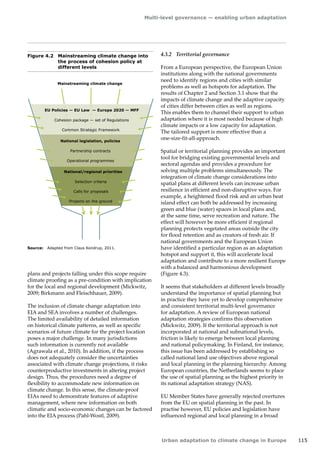Multi-level governance — enabling urban adaptation 
Urban adaptation to climate change in Europe 115 
Figure 4.2 Mainstreaming climate change into 
the process of cohesion policy at 
different levels 
Source: Adapted from Claus Kondrup, 2011. 
Mainstreaming climate change 
EU Policies — EU Law — Europe 2020 — MFF 
Cohesion package — set of Regulations 
Common Strategic Framework 
National legislation, policies 
Partnership contracts 
Operational programmes 
National/regional priorities 
Selection criteria 
Calls for proposals 
Projects on the ground 
plans and projects falling under this scope require 
climate proofing as a pre-condition with implication 
for the local and regional development (Mickwitz, 
2009; Birkmann and Fleischhauer, 2009). 
The inclusion of climate change adaptation into 
EIA and SEA involves a number of challenges. 
The limited availability of detailed information 
on historical climate patterns, as well as specific 
scenarios of future climate for the project location 
poses a major challenge. In many jurisdictions 
such information is currently not available 
(Agrawala et al., 2010). In addition, if the process 
does not adequately consider the uncertainties 
associated with climate change projections, it risks 
counterproductive investments in altering project 
design. Thus, the procedures need a degree of 
flexibility to accommodate new information on 
climate change. In this sense, the climate-proof 
EIAs need to demonstrate features of adaptive 
management, where new information on both 
climatic and socio-economic changes can be factored 
into the EIA process (Pahl-Wostl, 2009). 
4.3.2 Territorial governance 
From a European perspective, the European Union 
institutions along with the national governments 
need to identify regions and cities with similar 
problems as well as hotspots for adaptation. The 
results of Chapter 2 and Section 3.1 show that the 
impacts of climate change and the adaptive capacity 
of cities differ between cities as well as regions. 
This enables them to channel their support to urban 
adaptation where it is most needed because of high 
climate impacts or a low capacity for adaptation. 
The tailored support is more effective than a 
one‑size-fit-all-approach. 
Spatial or territorial planning provides an important 
tool for bridging existing governmental levels and 
sectoral agendas and provides a procedure for 
solving multiple problems simultaneously. The 
integration of climate change considerations into 
spatial plans at different levels can increase urban 
resilience in efficient and non-disruptive ways. For 
example, a heightened flood risk and an urban heat 
island effect can both be addressed by increasing 
green and blue (water) spaces in local plans and, 
at the same time, serve recreation and nature. The 
effect will however be more efficient if regional 
planning protects vegetated areas outside the city 
for flood retention and as creators of fresh air. If 
national governments and the European Union 
have identified a particular region as an adaptation 
hotspot and support it, this will accelerate local 
adaptation and contribute to a more resilient Europe 
with a balanced and harmonious development 
(Figure 4.3). 
It seems that stakeholders at different levels broadly 
understand the importance of spatial planning but 
in practice they have yet to develop comprehensive 
and consistent territorial multi-level governance 
for adaptation. A review of European national 
adaptation strategies confirms this observation 
(Mickwitz, 2009). If the territorial approach is not 
incorporated at national and subnational levels, 
friction is likely to emerge between local planning 
and national policymaking. In Finland, for instance, 
this issue has been addressed by establishing so 
called national land use objectives above regional 
and local planning in the planning hierarchy. Among 
European countries, the Netherlands seems to place 
the use of spatial planning as the highest priority in 
its national adaptation strategy (NAS). 
EU Member States have generally rejected overtures 
from the EU on spatial planning in the past. In 
practise however, EU policies and legislation have 
influenced regional and local planning in a broad 
 