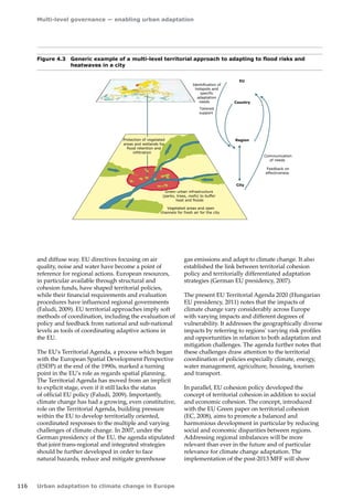 Multi-level governance — enabling urban adaptation 
116 Urban adaptation to climate change in Europe 
Figure 4.3 Generic example of a multi-level territorial approach to adapting to flood risks and 
heatwaves in a city 
and diffuse way. EU directives focusing on air 
quality, noise and water have become a point of 
reference for regional actions. European resources, 
in particular available through structural and 
cohesion funds, have shaped territorial policies, 
while their financial requirements and evaluation 
procedures have influenced regional governments 
(Faludi, 2009). EU territorial approaches imply soft 
methods of coordination, including the evaluation of 
policy and feedback from national and sub-national 
levels as tools of coordinating adaptive actions in 
the EU. 
The EU's Territorial Agenda, a process which began 
with the European Spatial Development Perspective 
(ESDP) at the end of the 1990s, marked a turning 
point in the EU's role as regards spatial planning. 
The Territorial Agenda has moved from an implicit 
to explicit stage, even if it still lacks the status 
of official EU policy (Faludi, 2009). Importantly, 
climate change has had a growing, even constitutive, 
role on the Territorial Agenda, building pressure 
within the EU to develop territorially oriented, 
coordinated responses to the multiple and varying 
challenges of climate change. In 2007, under the 
German presidency of the EU, the agenda stipulated 
that joint trans-regional and integrated strategies 
should be further developed in order to face 
natural hazards, reduce and mitigate greenhouse 
gas emissions and adapt to climate change. It also 
established the link between territorial cohesion 
policy and territorially differentiated adaptation 
strategies (German EU presidency, 2007). 
The present EU Territorial Agenda 2020 (Hungarian 
EU presidency, 2011) notes that the impacts of 
climate change vary considerably across Europe 
with varying impacts and different degrees of 
vulnerability. It addresses the geographically diverse 
impacts by referring to regions' varying risk profiles 
and opportunities in relation to both adaptation and 
mitigation challenges. The agenda further notes that 
these challenges draw attention to the territorial 
coordination of policies especially climate, energy, 
water management, agriculture, housing, tourism 
and transport. 
In parallel, EU cohesion policy developed the 
concept of territorial cohesion in addition to social 
and economic cohesion. The concept, introduced 
with the EU Green paper on territorial cohesion 
(EC, 2008), aims to promote a balanced and 
harmonious development in particular by reducing 
social and economic disparities between regions. 
Addressing regional imbalances will be more 
relevant than ever in the future and of particular 
relevance for climate change adaptation. The 
implementation of the post-2013 MFF will show 
Region 
Country 
EU 
City 
Vegetated areas and open 
channels for fresh air for the city 
Identification of 
hotspots and 
specific 
adaptation 
needs 
Tailored 
support 
Communication 
of needs 
Feedback on 
effectiveness 
Id 
h 
Green urban infrastructure 
(parks, trees, roofs) to buffer 
heat and floods 
Protection of vegetated 
areas and wetlands for 
flood retention and 
infiltration 
 