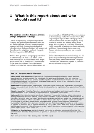 10 
What is this report about and who should read it? 
Urban adaptation to climate change in Europe 
Box 1.1 Key terms used in this report 
Urban areas, cities and towns: Due to a lack of European definitions these terms are used in the report 
depending on the particular context. The indicators in this report generally consider cities with more than 
100 000 inhabitants. Results and guidance from this report are nevertheless relevant for cities and towns below 
that population threshold. The report uses 'urban areas' as a collective term to fit with the different country 
specific definitions of cities and towns. 
Adaptation to climate change is the adjustment in natural or human systems (e.g. urban areas) in response to 
actual or expected climatic stimuli or their effects. It moderates harm or exploits beneficial opportunities of climate 
change. 
Adaptive capacity is the ability of a system, such as urban areas, to adjust to climate change to moderate 
potential damages, to take advantage of opportunities or to cope with the consequences. 
Vulnerability: Many definitions exist according to the context. For example, the United Nations International 
Strategy for Disaster Reduction (UNISDR, 2009) defines vulnerability as the characteristics and circumstances of a 
community, system or asset that make it susceptible to the damaging effects of a hazard. The Intergovernmental 
Panel on Climate Change defines vulnerability to climate change as the degree to which a system is susceptible 
to, and unable to cope with, adverse effects of climate change, including climate variability and extremes. 
Vulnerability is a function of the character, magnitude and rate of climate change and variation to which a system 
is exposed, its sensitivity, and its adaptive capacity (CoR, 2011a; IPCC, 2007). While being aware of the different 
definitions and concepts of vulnerability, we do not use a specific definition or concept stringently in this report but 
rather use the term in a more generic way. 
Mitigation of climate change is an anthropogenic intervention to reduce the anthropogenic forcing of the 
climate system. It includes strategies to reduce greenhouse gas sources and emissions and enhancing greenhouse 
gas sinks. 
More terms can be found in the glossary at the end of this report. 
1 What is this report about and who 
should read it? 
The need for an urban focus on climate 
change adaptation in Europe 
Climate change leading to higher temperatures, 
changing precipitation patterns and sea level rise, 
is a reality in Europe. Climate change mitigation 
measures will limit the magnitude and rate of 
related events in the future, but they will not prevent 
them. Pro-active adaptation to climate change is 
therefore imperative (EEA, 2010a). 
Around three quarters of Europe's population live 
in urban areas (EEA, 2006; EEA, 2010b). Urban 
areas are the places in Europe where most people 
will be vulnerable to the effects of climate change. 
At the same time cities are Europe's economic 
centres. Innovation and major economic assets are 
concentrated here (EC, 2009a). Urban areas adapted 
to climate change are key for Europe's future. The 
large and growing size of the urban population, 
cities' economic assets and the complexity of city 
systems to provide and manage energy, water, 
waste, food and other services make urban areas 
highly vulnerable to both current climate variability 
and future climate change. Urban areas need 
focused attention across Europe and a specific 
approach. 
While urban adaptation to climate change at a first 
glance may seem to be purely a local governance 
issue, the strong connections between European 
cities and their surrounding regions, or countries, 
warrant a broader perspective. 
 