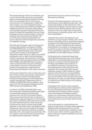 Multi-level governance — enabling urban adaptation 
118 Urban adaptation to climate change in Europe 
The channels through which local authorities gain 
access to the EU policy process are an important 
aspect of institutional capacity building in Europe. 
So far, local authorities have no direct access, 
but the process of 'Europeanization' implies that 
cities can play a new role in shaping EU policy. 
Access to the European level becomes possible and 
traditional structures of domestic policymaking 
can be partially bypassed. Important initiatives in 
the past included the Sustainable Cities and Towns 
Campaign and the Covenant of Mayors where the 
European Commission interacted directly with 
local authorities. Experience gained there can 
serve to shape the multi-level approach around the 
EU adaptation strategy. 
Networks and associations such as the Council of 
European Municipalities and Regions (CEMR), 
and EUROCITIES make use of the opportunities 
to engage with the European Union. Cities gain 
access to the EU policy cycle through these 
intermediary bodies that have a status as accredited 
participants in the so called 'structured dialogue' 
with the Commission. The declaration 'Governing 
in Partnership' (2011) from the presidents of CEMR, 
AER, CPMR and EUROCITIES aims to prepare a 
code of conduct that the European Commission 
would adopt to ensure the involvement of the 
partners in the preparation, implementation, 
monitoring and evaluation of key policy documents. 
The European Parliament is also an important access 
point. Cities and their representative organisations 
can join political coalitions strengthening the 
Parliament's bargaining power and independence 
towards national actors. Organisations such as 
CEMR and EUROCITIES seek to establish a more 
formal role with the European Parliament and its 
MEPs (Heinelt and Niederhafner, 2008). 
In addition to CEMR and EUROCITIES, many 
environmentally minded municipalities participate 
in transnational municipal environmental 
networks such as ICLEI or the Climate Alliance. 
These non‑governmental networks are efficient in 
building knowledge and capacities in cities through 
peer‑to‑peer networking. These networks are clearly 
networks of pioneering cities, which means they 
can also process unique, innovative knowledge 
capacities as 'forerunners' (Kern and Bulkeley, 2009). 
Furthermore, these networks enable the European 
Commission and national governments to interact 
efficiently with a wide range of local authorities. The 
EU can play a role to foster multi-level governance 
by emphasising the importance of effective 
partnership in regional, national and European 
documents and settings. 
From the Commission perspective, cities are not 
only the places where adaptation takes place. They 
can provide feedback on the effectiveness of the 
Commission's proposals. After all, cities are unique 
observers of how different policies feed in to the 
local level. Cities may adopt a role of monitoring 
and carrying out compliance checks with a view to 
delivering feedback. 
Alongside these positive developments such 
informal ways of governance also bear risks. In the 
absence of formal procedures, participation depends 
on political will, lobbying and the local capacity. 
The ability of cities to benefit from EU structural 
funds depends, for example, on existing national 
procedures in place to develop and implement the 
various operational programmes. Participation 
possibilities for cities differ between countries. 
Developing clearer institutional frameworks 
which describe the specific roles of the different 
stakeholders and the interlinking forms can be 
crucial for successful multi-level approaches. 
Dividing responsibilities between levels of 
government in systematic and explicit ways 
provides benefits for both national and local 
authorities. For instance, the Dutch national 
adaptation strategy in 2007 included an explicit 
statement about the division of responsibilities 
between central government and other levels of 
government (see Box 4.10). Such delineations need 
adjustments over time as climate change adaptation 
is a relatively novel field and part of an on-going 
learning process. 
Cooperating with a diverse range of partners 
and finding joint solutions also has implications 
for senior management structures. Not every 
stakeholder feels confident with this situation 
as personal attitudes and different political 
cultures can create barriers to the policy process. 
Sufficient investment of time and resources with 
strong leadership can lead to these barriers being 
overcome. 
Lack of information is a potential barrier for 
multi‑level approaches to climate change adaptation. 
Multiple studies demonstrate that it is not the 
information as such that makes a difference rather, 
it is the context within which it is placed that can 
make it relevant for specific stakeholders (see more 
in Section 4.3.5). 
 