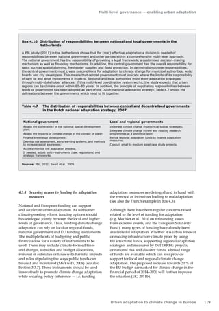 Multi-level governance — enabling urban adaptation 
Urban adaptation to climate change in Europe 119 
National government Local and regional governments 
Assess the vulnerability of the national spatial development 
plan; 
Assess the impacts of climate change in the context of water; 
Finance knowledge development; 
Develop risk assessment, early warning systems, and methods 
to increase social awareness; 
Actively monitor the adaptation process; 
If needed, adjust policy-instruments (law, regulations) and 
strategic frameworks. 
Integrate climate change in provincial spatial strategies; 
Integrate climate change in new and existing research 
programmes at a provincial level; 
Revise regional adaptation funds to finance adaptation 
measures; 
Conduct small to medium sized case study projects. 
Table 4.7 The distribution of responsibilities between central and decentralised governments 
in the Dutch national adaptation strategy, 2007 
Sources: PBL, 2011; Swart et al., 2009. 
Box 4.10 Distribution of responsibilities between national and local governments in the 
Netherlands 
A PBL study (2011) in the Netherlands shows that for (cost) effective adaptation a division is needed of 
responsibilities between national government and other parties within a comprehensive multi-level approach. 
The national government has the responsibility of providing a legal framework, a customised decision-making 
mechanism as well as financing mechanisms. In addition, the central government has the overall responsibility for 
tasks such as spatial planning, freshwater supplies and flood protection. In decentralising these responsibilities, 
the central government must create preconditions for adaptation to climate change for municipal authorities, water 
boards and city developers. This means that central government must indicate where the limits of its responsibility 
of care lie and what investments it expects. Regional and local authorities must steer adaptation strategies 
through multi-stakeholder alliances. If this multi-level coordination system works, the study expects that urban 
regions can be climate-proof within 60–80 years. In addition, the principle of negotiating responsibilities between 
levels of government has been adopted as part of the Dutch national adaptation strategy. Table 4.7 shows the 
delineations between the governments which need to fit together. 
4.3.4 Securing access to funding for adaptation 
measures 
National and European funding can support 
and accelerate urban adaptation. As with other 
climate proofing efforts, funding options should 
be developed jointly between the local and higher 
levels of governance. Thus, funding climate change 
adaptation can rely on local or regional funds, 
national government and EU funding instruments. 
The multiple facets of budgeting and public 
finance allow for a variety of instruments to be 
used. These may include climate-focused taxes 
and charges, subsidies and budget allocations, 
removal of subsidies or taxes with harmful impacts 
and rules stipulating the ways public funds can 
be used and monitored (Mickwitz, 2009) (see also 
Section 3.3.7). These instruments should be used 
innovatively to promote climate change adaptation 
while securing policy coherence — i.e. funding 
adaptation measures needs to go hand in hand with 
the removal of incentives leading to maladaptation 
(see also the French example in Box 4.3). 
Although there have been regular concerns raised 
related to the level of funding for adaptation 
(e.g. Mechler et al., 2010 on refinancing losses 
from extreme events, and the European Solidarity 
Fund), many types of funding have already been 
available for adaptation. Whether it is urban renewal 
or making infrastructure climate proof by using 
EU structural funds, supporting regional adaptation 
strategies and measures by INTERREG projects, 
or national risk and disaster funds, a broad range 
of funds are available which can also provide 
support for local and regional climate change 
adaptation. The proposed increase towards 20 % of 
the EU budget earmarked for climate change in the 
financial period of 2014–2020 will further improve 
the situation (EC, 2011b). 
 