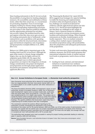 Multi-level governance — enabling urban adaptation 
120 Urban adaptation to climate change in Europe 
Since funding instruments in the EU do not exclude 
the possibility of using them for funding adaptation 
measures, the accessibility and mobilisation of those 
funds, rather than their actual size, is a crucial factor 
for promoting adaptation. Even if convincingly 
designed, funding for climate change adaptation 
can fail if corresponding implementing structures 
are not in place or the respective political conditions 
and the opportunities presented are not taken 
into account. Indeed, the problem faced by cities 
and regions is that they may never gain access to 
EU funding instruments due to 'bottlenecks' at the 
national level, such as problems with operating 
procedures within the structural funds, information 
gaps and technical competence, lack of guidance 
and good practice examples (Baltzar et al., 2009) 
(Box 4.11). 
Baltzar et al. (2009) point to important gaps in the 
funding chain from EU to local level. Although the 
gaps relate mainly to climate change mitigation 
targets, they can also be highly relevant for 
adaptation goals (Table 4.8). He argues that 
the two principal ways in which operational 
programmes can improve the integration of climate 
change considerations into project development 
and preparation are through project application 
documents and assistance and guidance to project 
applicants (Box 4.11). 
Box 4.11 Access limitations to European funds — a Romanian local authority perspective 
Many Romanian local authorities fail to absorb EU funding because 
they are inappropriately informed, have poorly trained staff, are run 
on small budgets or are unable to partner with other institutions or 
associations. 
The Soros Foundation Romania (SFR) commissioned a study on local 
authorities' access to European funding in 2008. Four of Romania's 
eight development regions were surveyed (north-east, south-east, 
west and south-west) which accounted for 1 579 town halls. This 
was complemented by 16 in-depth case studies. The purpose was to 
reveal the factors which preclude certain towns or areas from tapping 
into development funding (particularly into the EU's post‑accession 
funding). The specific problems that local actors report they face in 
implementing EU‑funded projects were also investigated. 
The conclusions contrast the positive official reporting by the 
authorities currently coordinating the distribution of EU funding. 
According to the study, and for the period between 2005 and 2008, out of the total number of administrative units 
surveyed, one quarter did not submit even one project requesting governmental or European Union financing. 
Meanwhile an additional quarter submitted only one single project. For those who did apply, the average rate was 
2.5 projects per town hall submitted with a 50 % success rate. 
The authorities best equipped were most successful in raising EU project funding potentially leading to widening 
gaps in capacity, skills and well-being. 
Source: Soros Foundation Romania: Local Authorities Access to European Funds. http://www.soros.ro/en/program_articol. 
php?articol=150. 
The 'Financing the Resilient City' report (ICLEI, 
2011) suggests local strategies for capacity building 
to enable the financing and implementation 
of resilient urban development projects. The 
key challenge is to match local demand for 
resilience with the right financial options (see also 
Section 3.3.7). The ICLEI report highlights the 
fact that there are challenges to the supply of 
finance. Such a financial market for resilience 
needs to respond to varying circumstances across 
localities and institutional settings. When financial 
instruments are flexible, funded projects can be 
locally responsive. This is in marked contrast to 
a setting where markets require standardised 
investment propositions along with predictability 
about the preparation and subsequent performance 
of the propositions. 
To foster such innovative financial products enabling 
resilience measures, the ICLEI report proposes that 
international adaptation funds, or similar national 
level funds or programmes, need to focus on three 
areas: 
• funding for local, national, and international 
initiatives to mainstream new resilience 
standards into conventional urban development 
projects; 
 