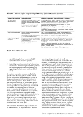 Multi-level governance — enabling urban adaptation 
Urban adaptation to climate change in Europe 121 
Budget cycle phase Gaps identified Possible responses in a multi-level framework 
Call for proposals 
(announcement) 
Insufficient knowledge among project 
applicants about the opportunities 
offered by projects related to climate 
change. 
Limited experience of the possible 
types of activities and outputs. 
Organising thematic calls for proposals and by providing technical 
assistance to project applicants by EU and national governments. 
Climate related questions in the application documents. 
Improved guidance documents to raise quality and climate 
awareness for the applications. 
Technical assistance (designated personnel) to provide support 
for applicants. 
Consultation with environmental authorities or broader dialogue 
within environmental networks. 
Project appraisal process Climate change related impacts not 
clearly identified. 
Lack of expertise of project evaluators 
in environmental assessments. 
Use of innovative mechanisms such as environmental (EIA) 
panels to bring expertise and knowledge into the assessment. 
Use checklists and guides for the impact assessments. 
Project monitoring and 
evaluation 
Difficulties in monitoring projects and 
programmes, relevant for all Member 
States and the EC. 
Lack of monitoring systems and 
impacts inventories. 
Strengthen evaluation systems in EU funding programmes that 
focus on climate trends, impacts, challenges and opportunities. 
Evaluate prior, during and after EU funded programmes are 
carried out. 
Perform a rigorous evaluation of the 2007–2013 period to 
identify investment needs for mitigation and adaptation from EU 
funds in European regions. 
Use evaluations as a basis for post 2013 programming. 
Table 4.8 General gaps in programming and funding cycles with related responses 
Source: Based on Baltzar et al., 2009. 
• special funding for local projects in highly 
vulnerable urban areas and systems; 
• financial product innovation (e.g. 'value capture 
mechanisms' from development) for the purpose 
of creating private investment flows into the 
upgrading of infrastructure resilience (ICLEI, 
2011). 
In addition, adaptation measures can be led by 
private actors. Funding options need to include 
private investments of various kinds. The role of 
the private insurance industry will continue to 
remain critically focused. Their ability to assess 
and to communicate risk, to spread the economic 
impact through a variety of insurance products, to 
encourage behaviour change through price‑based 
devices and their ability to survive high cost 
years by accessing global financial markets will 
be important support mechanisms for adaptation 
(McEvoy, 2009). However, adaptation-related 
market mechanisms remain clearly underdeveloped 
(Corfee-Morlot et al., 2009). This implies that 
governance arrangements in adaptation cannot 
rely on market actors as heavily as in the field of 
mitigation and, consequently, public actors have a 
decisive role to play in the field. 
The economics of climate change adaptation are 
of key importance for any given case — whether 
operating with public or private funds or a 
top‑down/bottom-up approach. The fact that the 
economy — and especially an economy in crisis — 
and employment nearly always take priority over 
climate change on the political agenda highlights 
the need to focus on the economics of adaptation. 
It also underlines the importance of adaptation 
measures with multiple benefits and potential 
funding sources. Making this case is relevant for all 
levels of governance from the local to the European 
including international climate negotiations. With 
respect to EU cohesion policy funding, there is a 
need to explicitly include climate change measures 
in the national programming documents (the 
NSRFs) and to demonstrate the potential of those 
measures for economic growth and job creation. 
Displaying such synergies helps to integrate 
climate change into cohesion policy (Baltzar et al., 
2009). Similarly, the synergies between climate 
change adaptation and cohesion policy could be 
improved if adaptation were more visibly included 
in the European green economy discourse which 
predominantly emphasises mitigation through 
resource and energy efficiency. Within this context 
it is important to highlight examples such the Dutch 
'delta programme' which aimed to build long-term 
safety against flooding. Nations such as Vietnam 
and Bangladesh have shown an interest in the 
procedure with assistance from Dutch consultancy 
firms (Knowledge for Climate, 2012a). 
 