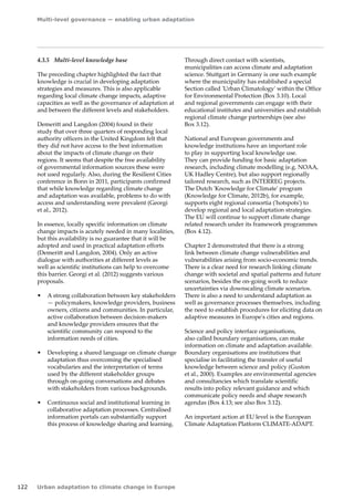 Multi-level governance — enabling urban adaptation 
122 Urban adaptation to climate change in Europe 
4.3.5 Multi-level knowledge base 
The preceding chapter highlighted the fact that 
knowledge is crucial in developing adaptation 
strategies and measures. This is also applicable 
regarding local climate change impacts, adaptive 
capacities as well as the governance of adaptation at 
and between the different levels and stakeholders. 
Demeritt and Langdon (2004) found in their 
study that over three quarters of responding local 
authority officers in the United Kingdom felt that 
they did not have access to the best information 
about the impacts of climate change on their 
regions. It seems that despite the free availability 
of governmental information sources these were 
not used regularly. Also, during the Resilient Cities 
conference in Bonn in 2011, participants confirmed 
that while knowledge regarding climate change 
and adaptation was available, problems to do with 
access and understanding were prevalent (Georgi 
et al., 2012). 
In essence, locally specific information on climate 
change impacts is acutely needed in many localities, 
but this availability is no guarantee that it will be 
adopted and used in practical adaptation efforts 
(Demeritt and Langdon, 2004). Only an active 
dialogue with authorities at different levels as 
well as scientific institutions can help to overcome 
this barrier. Georgi et al. (2012) suggests various 
proposals. 
• A strong collaboration between key stakeholders 
— policymakers, knowledge providers, business 
owners, citizens and communities. In particular, 
active collaboration between decision‑makers 
and knowledge providers ensures that the 
scientific community can respond to the 
information needs of cities. 
• Developing a shared language on climate change 
adaptation thus overcoming the specialised 
vocabularies and the interpretation of terms 
used by the different stakeholder groups 
through on-going conversations and debates 
with stakeholders from various backgrounds. 
• Continuous social and institutional learning in 
collaborative adaptation processes. Centralised 
information portals can substantially support 
this process of knowledge sharing and learning. 
Through direct contact with scientists, 
municipalities can access climate and adaptation 
science. Stuttgart in Germany is one such example 
where the municipality has established a special 
Section called 'Urban Climatology' within the Office 
for Environmental Protection (Box 3.10). Local 
and regional governments can engage with their 
educational institutes and universities and establish 
regional climate change partnerships (see also 
Box 3.12). 
National and European governments and 
knowledge institutions have an important role 
to play in supporting local knowledge use. 
They can provide funding for basic adaptation 
research, including climate modelling (e.g. NOAA, 
UK Hadley Centre), but also support regionally 
tailored research, such as INTERREG projects. 
The Dutch 'Knowledge for Climate' program 
(Knowledge for Climate, 2012b), for example, 
supports eight regional consortia ('hotspots') to 
develop regional and local adaptation strategies. 
The EU will continue to support climate change 
related research under its framework programmes 
(Box 4.12). 
Chapter 2 demonstrated that there is a strong 
link between climate change vulnerabilities and 
vulnerabilities arising from socio-economic trends. 
There is a clear need for research linking climate 
change with societal and spatial patterns and future 
scenarios, besides the on-going work to reduce 
uncertainties via downscaling climate scenarios. 
There is also a need to understand adaptation as 
well as governance processes themselves, including 
the need to establish procedures for eliciting data on 
adaptive measures in Europe's cities and regions. 
Science and policy interface organisations, 
also called boundary organisations, can make 
information on climate and adaptation available. 
Boundary organisations are institutions that 
specialise in facilitating the transfer of useful 
knowledge between science and policy (Guston 
et al., 2000). Examples are environmental agencies 
and consultancies which translate scientific 
results into policy relevant guidance and which 
communicate policy needs and shape research 
agendas (Box 4.13; see also Box 3.12). 
An important action at EU level is the European 
Climate Adaptation Platform CLIMATE-ADAPT. 
 
