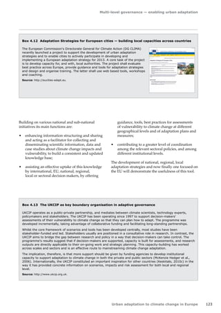 Multi-level governance — enabling urban adaptation 
Urban adaptation to climate change in Europe 123 
Box 4.12 Adaptation Strategies for European cities — building local capacities across countries 
The European Commission's Directorate General for Climate Action (DG CLIMA) 
recently launched a project to support the development of urban adaptation 
strategies and to enable cities to actively participate in developing and 
implementing a European adaptation strategy for 2013. A core task of the project 
is to develop capacity for, and with, local authorities. The project shall evaluate 
best practice across Europe, provide guidance and tools for adaptation strategies 
and design and organise training. The latter shall use web based tools, workshops 
and coaching. 
Source: http://eucities-adapt.eu. 
Box 4.13 The UKCIP as key boundary organisation in adaptive governance 
UKCIP operates as a public-private partnership, and mediates between climate scientists, technology experts, 
policymakers and stakeholders. The UKCIP has been operating since 1997 to support decision-makers' 
assessments of their vulnerability to climate change so that they can plan how to adapt. The programme was 
developed incrementally, taking advantage of collaborative funding and facilitating long-standing partnerships. 
Whilst the core framework of scenarios and tools has been developed centrally, most studies have been 
stakeholder-funded and led. Stakeholders usually are positioned in a consultative role in research. In contrast, the 
UKCIP aims to bridge the gap between research and policy in a way that decision-makers can take control. The 
programme's results suggest that if decision-makers are supported, capacity is built for assessments, and research 
outputs are directly applicable to their on-going work and strategic planning. This capacity-building has worked 
across scales and sectors and is an effective route to mainstreaming climate change adaptation. 
The implication, therefore, is that more support should be given by funding agencies to develop institutional 
capacity to support adaptation to climate change in both the private and public sectors (McKenzie Hedger et al., 
2006). Internationally, the UKCIP constituted an important inspiration for other countries (Keskitalo, 2010c) in the 
way it has provided concrete information on scenarios, impacts and risk assessment for both local and regional 
level. 
Source: http://www.ukcip.org.uk. 
Building on various national and sub-national 
initiatives its main functions are: 
• enhancing information structuring and sharing 
and acting as a facilitator for collecting and 
disseminating scientific information, data and 
case studies about climate change impacts and 
vulnerability, to build a consistent and updated 
knowledge base; 
• assisting an effective uptake of this knowledge 
by international, EU, national, regional, 
local or sectoral decision makers, by offering 
guidance, tools, best practices for assessments 
of vulnerability to climate change at different 
geographical levels and of adaptation plans and 
measures; 
• contributing to a greater level of coordination 
among the relevant sectoral policies, and among 
different institutional levels. 
The development of national, regional, local 
adaptation strategies and now finally one focused on 
the EU will demonstrate the usefulness of this tool. 
 
