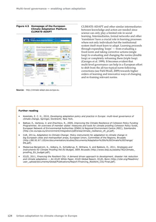 Multi-level governance — enabling urban adaptation 
124 Urban adaptation to climate change in Europe 
CLIMATE-ADAPT and other similar intermediaries 
between knowledge and action are needed since 
science can only play a limited role in social 
learning. Intermediaries, formal networks and other 
'translators' have a crucial role in learning processes 
where not only individuals but the institutional 
system itself must learn to adapt. Learning proceeds 
through expanding 'loops' — from evaluating a 
fixed norm and taking corrective actions (single 
loop) to evaluating and changing the norms (double 
loop) or completely reframing them (triple loop) 
(Georges et al. 1999). It becomes evident that 
multi‑level governance can help in a European effort 
to shift from the all-too-typical norm-following 
corrections (see Pahl-Wostl, 2009) towards higher 
orders of learning and innovative ways of changing 
and re-framing relevant norms. 
Figure 4.5 Homepage of the European 
Climate Adaptation Platform 
CLIMATE‑ADAPT 
Source: http://climate-adapt.eea.europa.eu. 
Further reading 
• Keskitalo, E. C. H., 2010, Developing adaptation policy and practice in Europe: multi-level governance of 
climate change, Springer, Dordrecht; New York. 
• Baltzar, E., Varbova, V. and Zhechkov, R., 2009, Improving the Climate Resilience of Cohesion Policy Funding 
Programmes: An overview of member states' measures and tools for climate proofing Cohesion Policy funds, 
European Network of Enrivonmental Authorities (ENEA)  Regional Environment Centre (REC), Szentendre 
(http://ec.europa.eu/environment/integration/pdf/enea/climate_resiliance_cfr_pr.pdf). 
• CoR, 2011a, Adaptation to Climate Change: Policy instruments for adaptation to climate change in 
big European cities and metropolitan areas, European Union, Committee of the Regions, Brussels 
(http://80.92.67.120/en/documentation/studies/Documents/Adaptation%20to%20Climate%20Change/ 
EN.pdf). 
• Medarova-Bergstrom, K., Volkery, A., Schiellerup, P., Withana, S. and Baldock, D., 2011, Strategies and 
Instruments for Climate Proofing the EU Budget, IEEP, Brussels (http://www.ieep.eu/assets/782/Climate_ 
proofing_EU_budget.pdf). 
• ICLEI, 2011, Financing the Resilient City: A demand driven approach to development, disaster risk reduction 
and climate adaptation — An ICLEI White Paper, ICLEI Global Report, ICLEI, Bonn (http://iclei.org/fileadmin/ 
user_upload/documents/Global/Publications/Report-Financing_Resilient_City-Final.pdf). 
 