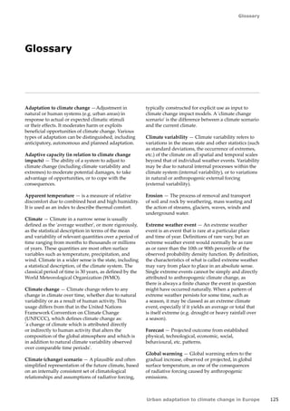 125 
Glossary 
Urban adaptation to climate change in Europe 
Glossary 
Adaptation to climate change —Adjustment in 
natural or human systems (e.g. urban areas) in 
response to actual or expected climatic stimuli 
or their effects. It moderates harm or exploits 
beneficial opportunities of climate change. Various 
types of adaptation can be distinguished, including 
anticipatory, autonomous and planned adaptation. 
Adaptive capacity (in relation to climate change 
impacts) — The ability of a system to adjust to 
climate change (including climate variability and 
extremes) to moderate potential damages, to take 
advantage of opportunities, or to cope with the 
consequences. 
Apparent temperature — is a measure of relative 
discomfort due to combined heat and high humidity. 
It is used as an index to describe thermal comfort. 
Climate — Climate in a narrow sense is usually 
defined as the 'average weather', or more rigorously, 
as the statistical description in terms of the mean 
and variability of relevant quantities over a period of 
time ranging from months to thousands or millions 
of years. These quantities are most often surface 
variables such as temperature, precipitation, and 
wind. Climate in a wider sense is the state, including 
a statistical description, of the climate system. The 
classical period of time is 30 years, as defined by the 
World Meteorological Organization (WMO). 
Climate change — Climate change refers to any 
change in climate over time, whether due to natural 
variability or as a result of human activity. This 
usage differs from that in the United Nations 
Framework Convention on Climate Change 
(UNFCCC), which defines climate change as: 
'a change of climate which is attributed directly 
or indirectly to human activity that alters the 
composition of the global atmosphere and which is 
in addition to natural climate variability observed 
over comparable time periods'. 
Climate (change) scenario — A plausible and often 
simplified representation of the future climate, based 
on an internally consistent set of climatological 
relationships and assumptions of radiative forcing, 
typically constructed for explicit use as input to 
climate change impact models. A 'climate change 
scenario' is the difference between a climate scenario 
and the current climate. 
Climate variability — Climate variability refers to 
variations in the mean state and other statistics (such 
as standard deviations, the occurrence of extremes, 
etc.) of the climate on all spatial and temporal scales 
beyond that of individual weather events. Variability 
may be due to natural internal processes within the 
climate system (internal variability), or to variations 
in natural or anthropogenic external forcing 
(external variability). 
Erosion — The process of removal and transport 
of soil and rock by weathering, mass wasting and 
the action of streams, glaciers, waves, winds and 
underground water. 
Extreme weather event — An extreme weather 
event is an event that is rare at a particular place 
and time of year. Definitions of rare vary, but an 
extreme weather event would normally be as rare 
as or rarer than the 10th or 90th percentile of the 
observed probability density function. By definition, 
the characteristics of what is called extreme weather 
may vary from place to place in an absolute sense. 
Single extreme events cannot be simply and directly 
attributed to anthropogenic climate change, as 
there is always a finite chance the event in question 
might have occurred naturally. When a pattern of 
extreme weather persists for some time, such as 
a season, it may be classed as an extreme climate 
event, especially if it yields an average or total that 
is itself extreme (e.g. drought or heavy rainfall over 
a season). 
Forecast — Projected outcome from established 
physical, technological, economic, social, 
behavioural, etc. patterns. 
Global warming — Global warming refers to the 
gradual increase, observed or projected, in global 
surface temperature, as one of the consequences 
of radiative forcing caused by anthropogenic 
emissions. 
 