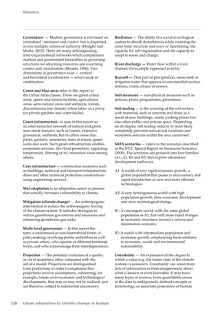 Glossary 
126 Urban adaptation to climate change in Europe 
Governance — Modern governance is not based on 
centralised 'command and control' but is dispersed 
across multiple centres of authority (Hooghe and 
Marks, 2003). There are many self‑organising, 
inter‑organisational networks which complement 
markets and government hierarchies as governing 
structures for allocating resources and exercising 
control and coordination (Rhodes, 1996). Two 
dimensions of governance exist — vertical 
and horizontal coordination — which work in 
combination. 
Green and blue areas refer in this report to 
the Urban Atlas classes. These are green urban 
areas, sports and leisure facilities, agricultural 
areas, semi‑natural areas and wetlands, forests, 
discontinuous low density urban fabric as a proxy 
for private gardens and water bodies. 
Green infrastructure –is seen in this report as 
an interconnected network of natural and green 
man-made features, such as forests, extensive 
grasslands, wetlands, but in urban areas also 
parks, gardens, cemeteries, trees at streets, green 
walls and roofs. Such green infrastructure enables 
ecosystem services, like flood protection, regulating 
temperature, filtering of air, recreation areas among 
others. 
Grey infrastructure — construction measures such 
as buildings, technical and transport infrastructure, 
dikes and other technical protection constructions 
using engineering services. 
Mal-adaptation is an adaptation action or process 
that actually increases vulnerability to climate. 
Mitigation (climate change) — An anthropogenic 
intervention to reduce the anthropogenic forcing 
of the climate system. It includes strategies to 
reduce greenhouse gas sources and emissions and 
enhancing greenhouse gas sinks. 
Multi-level governance — In this report the 
term is understood as non-hierarchical forms of 
policymaking, involving public authorities as well 
as private actors, who operate at different territorial 
levels, and who acknowledge their interdependence. 
Projection — The potential evolution of a quality 
or set of quantities, often computed with the 
aid of a model. Projections are distinguished 
from predictions in order to emphasise that 
projections involve assumptions, concerning, for 
example, future socio-economic and technological 
developments, that may or may not be realised, and 
are therefore subject to substantial uncertainty. 
Resilience — The ability of a social or ecological 
system to absorb disturbances while retaining the 
same basic structure and ways of functioning, the 
capacity for self-organisation and the capacity to 
adapt to stress and change. 
River discharge — Water flow within a river 
channel, for example expressed in m3/s. 
Run-off — That part of precipitation, snow melt or 
irrigation water that appears in uncontrolled surface 
streams, rivers, drains or sewers. 
Soft measures — non-physical measures such as 
policies, plans, programmes, procedures 
Soil sealing — is the covering of the soil surface 
with materials such as concrete and stone as a 
result of new buildings, roads, parking places but 
also other public and private space. Depending 
on its degree, soil sealing reduces or most likely 
completely prevents natural soil functions and 
ecosystem services within the area concerned. 
SRES scenarios — refers to the scenarios described 
in the IPCC Special Report on Emissions Scenarios 
(2000). The scenarios are grouped into four families 
(A1, A2, B1 and B2) that explore alternative 
development pathways. 
A1: A world of very rapid economic growth, a 
global population that peaks in mid-century and 
rapid introduction of new and more efficient 
technologies. 
A2: A very heterogeneous world with high 
population growth, slow economic development 
and slow technological change. 
B1: A convergent world, with the same global 
population as A1, but with more rapid changes 
in economic structures toward a service and 
information economy. 
B2: A world with intermediate population and 
economic growth, emphasising local solutions 
to economic, social, and environmental 
sustainability. 
Uncertainty — An expression of the degree to 
which a value (e.g. the future state of the climate 
system) is unknown. Uncertainty can result from 
lack of information or from disagreement about 
what is known or even knowable. It may have 
many types of sources, from quantifiable errors 
in the data to ambiguously defined concepts or 
terminology, or uncertain projections of human 
 