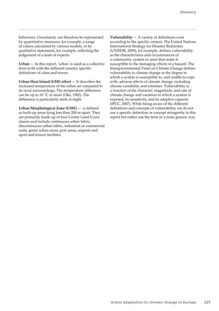 Glossary 
Urban adaptation to climate change in Europe 127 
behaviour. Uncertainty can therefore be represented 
by quantitative measures, for example, a range 
of values calculated by various models, or by 
qualitative statements, for example, reflecting the 
judgement of a team of experts. 
Urban — In this report, 'urban' is used as a collective 
term to fit with the different country specific 
definitions of cities and towns. 
Urban Heat Island (UHI) effect — It describes the 
increased temperature of the urban air compared to 
its rural surroundings. The temperature difference 
can be up to 10 °C or more (Oke, 1982). The 
difference is particularly stark at night. 
Urban Morphological Zone (UMZ) — is defined 
as built-up areas lying less than 200 m apart. They 
are primarily made up of four Corine Land Cover 
classes and include continuous urban fabric, 
discontinuous urban fabric, industrial or commercial 
units, green urban areas, port areas, airports and 
sport and leisure facilities. 
Vulnerability — A variety of definitions exist 
according to the specific context. The United Nations 
International Strategy for Disaster Reduction 
(UNISDR, 2009), for example, defines vulnerability 
as the characteristics and circumstances of 
a community, system or asset that make it 
susceptible to the damaging effects of a hazard. The 
Intergovernmental Panel on Climate Change defines 
vulnerability to climate change as the degree to 
which a system is susceptible to, and unable to cope 
with, adverse effects of climate change, including 
climate variability and extremes. Vulnerability is 
a function of the character, magnitude, and rate of 
climate change and variation to which a system is 
exposed, its sensitivity, and its adaptive capacity 
(IPCC, 2007). While being aware of the different 
definitions and concepts of vulnerability, we do not 
use a specific definition or concept stringently in this 
report but rather use the term in a more generic way. 
 