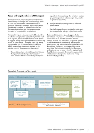 What is this report about and who should read it? 
Urban adaptation to climate change in Europe 11 
Figure 1.1 Framework of the report 
Climate change 
exposure 
– Temperature 
– Precipitation 
– Sea level 
Sensitivity of cities to 
– Heat 
– Flooding 
– Water scarcity 
Potential climate 
change impacts 
on cities 
Possible adaptation 
measures reducing 
the sensitivity 
Chapter 2 — Climate change challenges Chapter 3 — Planning urban adaptation 
Chapter 4 — Multi-level governance 
Adaptive capacity of 
cities to cope with the 
impacts and reduce 
the vulnerability 
Planning 
urban 
adaptation 
and 
success 
factors 
Multi-level governance action to facilitate 
and implement adaptation 
Focus and target audience of this report 
From a European perspective, this report informs 
about the key challenges that climate change poses 
to cities and the need for urban adaptation. It 
positions the urban challenges in the larger policy 
frameworks provided by regional, national and 
European institutions and it gives a summary 
overview of opportunities for solutions. 
As such, the report addresses stakeholders involved 
in urban development at local and city level as well 
as at regional, national and European level. It aims 
to support policy development and decision-making 
across all these levels. This report takes key policy 
questions for specific climate-related problems, 
which are common for groups of cities, as the 
starting point of the assessment. It presents: 
• the most important potential impacts of climate 
change on cities in Europe: it characterises 
cities interms of their vulnerability or adaptive 
capacity to climate change due to factors such as 
geographic position, urban design, size, wealth 
or governance system; 
• a range of adaptation responses for different 
spatial levels; 
• the challenges and opportunities for multi-level 
governance in the relevant policy frameworks. 
Because of its question-guided approach, the 
report does not provide a comprehensive scientific 
assessment of all possible potential climate 
change impacts and associated adaptation options 
across all European urban areas. It synthesises 
existing data and research results around selected 
key climate challenges for cities and focuses at 
providing the information needed by European 
and national and to some extent by regional and 
local decision-makers to decrease the vulnerability 
of cities across Europe in a multi-level policy 
framework (Figure 1.1). 
 