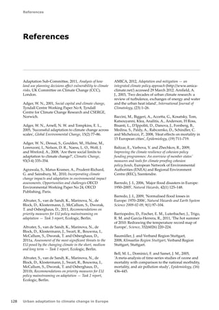 128 
References 
Urban adaptation to climate change in Europe 
References 
Adaptation Sub-Committee, 2011, Analysis of how 
land use planning decisions affect vulnerability to climate 
risks, UK Committee on Climate Change (CCC), 
London. 
Adger, W. N., 2001, Social capital and climate change, 
Tyndall Centre Working Paper No 8, Tyndall 
Centre for Climate Change Research and CSERGE, 
Norwich. 
Adger, W. N., Arnell, N. W. and Tompkins, E. L., 
2005, 'Successful adaptation to climate change across 
scales', Global Environmental Change, 15(2) 77–86. 
Adger, W. N., Dessai, S., Goulden, M., Hulme, M., 
Lorenzoni, I., Nelson, D. R., Naess, L. O., Wolf, J. 
and Wreford, A., 2008, 'Are there social limits to 
adaptation to climate change?', Climatic Change, 
93(3‑4) 335–354. 
Agrawala, S., Matus Kramer, A., Prudent-Richard, 
G. and Sainsbury, M., 2010, Incorporating climate 
change impacts and adaptation in environmental impact 
assessments. Opportunities and challenges OECD 
Environmental Working Paper No 24, OECD 
Publishing, Paris. 
Altvater, S., van de Sandt, K., Marinova, N., de 
Block, D., Klostermann, J., McCallum, S., Dworak, 
T. and Osberghaus, D., 2011, Recommendations on 
priority measures for EU policy mainstreaming on 
adaptation — Task 3 report, Ecologic, Berlin. 
Altvater, S., van de Sandt, K., Marinova, N., de 
Block, D., Klostermann, J., Swart, R., Bouwma, I., 
McCallum, S., Dworak, T. and Osberghaus, D., 
2011a, Assessment of the most significant threats to the 
EU posed by the changing climate in the short, medium 
and long term — Task 1 report, Ecologic, Berlin. 
Altvater, S., van de Sandt, K., Marinova, N., de 
Block, D., Klostermann, J., Swart, R., Bouwma, I., 
McCallum, S., Dworak, T. and Osberghaus, D., 
2011b, Recommendations on priority measures for EU 
policy mainstreaming on adaptation — Task 2 report, 
Ecologic, Berlin. 
AMICA, 2012, Adaptation and mitigation — an 
integrated climate policy approach (http://www.amica-climate. 
net/) accessed 29 March 2012. Arnfield, A. 
J., 2003, 'Two decades of urban climate research: a 
review of turbulence, exchanges of energy and water 
and the urban heat island', International Journal of 
Climatology, (23) 1–26. 
Baccini, M., Biggeri, A., Accetta, G., Kosatsky, Tom, 
Katsouyanni, Klea, Analitis, A., Anderson, H Ross, 
Bisanti, L., D'Ippoliti, D., Danova, J., Forsberg, B., 
Medina, S., Paldy, A., Rabczenko, D., Schindler, C. 
and Michelozzi, P., 2008, 'Heat effects on mortality in 
15 European cities', Epidemiology, (19) 711–719. 
Baltzar, E., Varbova, V. and Zhechkov, R., 2009, 
Improving the climate resilience of cohesion policy 
funding programmes: An overview of member states' 
measures and tools for climate proofing cohesion 
policy funds, European Network of Environmental 
Authorities (ENEA) and Regional Environment 
Centre (REC), Szentendre. 
Barredo, J. I., 2006, 'Major flood disasters in Europe: 
1950–2005', Natural Hazards, 42(1) 125–148. 
Barredo, J. I., 2009, 'Normalised flood losses in 
Europe: 1970–2006', Natural Hazards and Earth System 
Science 2009-02-09, 9(1) 97–104. 
Barriopedro, D., Fischer, E. M., Luterbacher, J., Trigo, 
R. M. and Garcia-Herrera, R., 2011, 'The hot summer 
of 2010: Redrawing the temperature record map of 
Europe', Science, 332(6026) 220–224. 
Baumüller, J. and Verband Region Stuttgart, 
2008, Klimaatlas Region Stuttgart, Verband Region 
Stuttgart, Stuttgart. 
Bell, M. L., Dominici, F. and Samet, J. M., 2005, 
'A meta-analysis of time-series studies of ozone and 
mortality with comparison to the national morbidity, 
mortality, and air pollution study', Epidemiology, (16) 
436–445. 
 