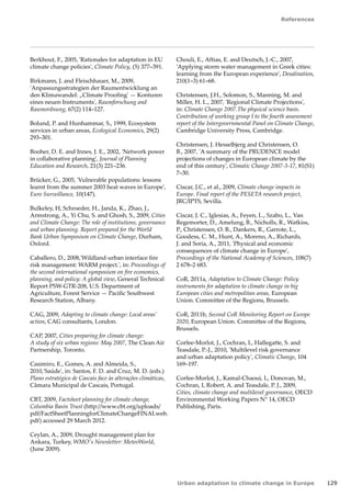 References 
Urban adaptation to climate change in Europe 129 
Berkhout, F., 2005, 'Rationales for adaptation in EU 
climate change policies', Climate Policy, (5) 377–391. 
Birkmann, J. and Fleischhauer, M., 2009, 
'Anpassungsstrategien der Raumentwicklung an 
den Klimawandel: „Climate Proofing' — Konturen 
eines neuen Instruments', Raumforschung and 
Raumordnung, 67(2) 114–127. 
Bolund, P. and Hunhammar, S., 1999, Ecosystem 
services in urban areas, Ecological Economics, 29(2) 
293–301. 
Booher, D. E. and Innes, J. E., 2002, 'Network power 
in collaborative planning', Journal of Planning 
Education and Research, 21(3) 221–236. 
Brücker, G., 2005, 'Vulnerable populations: lessons 
learnt from the summer 2003 heat waves in Europe', 
Euro Surveillance, 10(147). 
Bulkeley, H, Schroeder, H., Janda, K., Zhao, J., 
Armstrong, A., Yi Chu, S. and Ghosh, S., 2009, Cities 
and Climate Change: The role of institutions, governance 
and urban planning. Report prepared for the World 
Bank Urban Symposium on Climate Change, Durham, 
Oxford. 
Caballero, D., 2008,'Wildland-urban interface fire 
risk management: WARM project.', in: Proceedings of 
the second international symposium on fire economics, 
planning, and policy: A global view, General Technical 
Report PSW-GTR-208, U.S. Department of 
Agriculture, Forest Service — Pacific Southwest 
Research Station, Albany. 
CAG, 2009, Adapting to climate change: Local areas' 
action, CAG consultants, London. 
CAP, 2007, Cities preparing for climate change: 
A study of six urban regions: May 2007, The Clean Air 
Partnership, Toronto. 
Casimiro, E., Gomes, A. and Almeida, S., 
2010,'Saúde', in: Santos, F. D. and Cruz, M. D. (eds.) 
Plano estratégico de Cascais face às alterações climáticas, 
Câmara Municipal de Cascais, Portugal. 
CBT, 2009, Factsheet planning for climate change, 
Columbia Basin Trust (http://www.cbt.org/uploads/ 
pdf/FactSheetPlanningforClimateChangeFINALweb. 
pdf) accessed 29 March 2012. 
Ceylan, A., 2009, Drought management plan for 
Ankara, Turkey, WMO's Newsletter: MeteoWorld, 
(June 2009). 
Chouli, E., Aftias, E. and Deutsch, J.-C., 2007, 
'Applying storm water management in Greek cities: 
learning from the European experience', Desalination, 
210(1–3) 61–68. 
Christensen, J.H., Solomon, S., Manning, M. and 
Miller, H. L., 2007, 'Regional Climate Projections', 
in: Climate Change 2007.The physical science basis. 
Contribution of working group I to the fourth assessment 
report of the Intergovernmental Panel on Climate Change, 
Cambridge University Press, Cambridge. 
Christensen, J. Hesselbjerg and Christensen, O. 
B., 2007, 'A summary of the PRUDENCE model 
projections of changes in European climate by the 
end of this century', Climatic Change 2007-3-17, 81(S1) 
7–30. 
Ciscar, J.C., et al., 2009, Climate change impacts in 
Europe. Final report of the PESETA research project, 
JRC/IPTS, Sevilla. 
Ciscar, J. C., Iglesias, A., Feyen, L., Szabo, L., Van 
Regemorter, D., Amelung, B., Nicholls, R., Watkiss, 
P., Christensen, O. B., Dankers, R., Garrote, L., 
Goodess, C. M., Hunt, A., Moreno, A., Richards, 
J. and Soria, A., 2011, 'Physical and economic 
consequences of climate change in Europe', 
Proceedings of the National Academy of Sciences, 108(7) 
2 678–2 683. 
CoR, 2011a, Adaptation to Climate Change: Policy 
instruments for adaptation to climate change in big 
European cities and metropolitan areas, European 
Union. Committee of the Regions, Brussels. 
CoR, 2011b, Second CoR Monitoring Report on Europe 
2020, European Union. Committee of the Regions, 
Brussels. 
Corfee-Morlot, J., Cochran, I., Hallegatte, S. and 
Teasdale, P.-J., 2010, 'Multilevel risk governance 
and urban adaptation policy', Climatic Change, 104 
169–197. 
Corfee-Morlot, J., Kamal-Chaoui, L, Donovan, M., 
Cochran, I, Robert, A. and Teasdale, P. J., 2009, 
Cities, climate change and multilevel governance, OECD 
Environmental Working Papers N° 14, OECD 
Publishing, Paris. 
 
