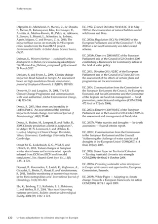 References 
130 Urban adaptation to climate change in Europe 
D'Ippoliti, D., Michelozzi, P., Marino, C., de' Donato, 
F., Menne, B., Katsouyanni, Klea, Kirchmayer, U., 
Analitis, A., Medina-Ramón, M., Paldy, A., Atkinson, 
R., Kovats, S., Bisanti, L., Schneider, A., Lefranc, 
Agnès, Iñiguez, C. and Perucci, C. A., 2010, The 
impact of heat waves on mortality in 9 European 
cities: results from the EuroHEAT project, 
Environmental Health: A Global Access Science Source, 
(9) 37. 
Dalman, E., Western Harbour — sustainable urban 
development in Malmö, (www.udss.org.uk/editpics/ 
File/Malmo-Eva_Dalman_comprssed.ppt) accessed 
29 March 2012. 
Dankers, R. and Feyen, L., 2008, 'Climate change 
impact on flood hazard in Europe: An assessment 
based on high-resolution climate simulations', 
Journal of Geophysical Research, 113(D19), D19105. 
Demeritt, D. and Langdon, D., 2004, 'The UK 
Climate Change Programme and communication 
with local authorities', Global Environmental Change, 
(14) 325–336. 
Dessai, S., 2003, Heat stress and mortality in 
Lisbon Part II. 'An assessment of the potential 
impacts of climate change, International Journal of 
Biometeorology', 48(1) 37–44. 
Dessai, S., Hulme, M., Lempert, R. and Pielke, R., 
2009,'Climate prediction: a limit to adaptation?', 
in: Adger, W. N. Lorenzoni, I. and O'Brien, K. 
L. (eds.) Adapting to Climate Change: Thresholds, 
Values, Governance, Cambridge University Press, 
Cambridge. 
Donat, M. G., Leckebusch, G. C., Wild, S. and 
Ulbrich, U., 2011, 'Future changes in European 
winter storm losses and extreme wind speeds 
inferred from GCM and RCM multi-model 
simulations', Nat. Hazards Earth Syst. Sci., 11(5) 
1 351–1 370. 
Dousset, B., Gourmelon, F., Laaidi, K., Zeghnoun, A., 
Giraudet, E., Bretin, P., Mauri, E. and Vandentorren, 
S., 2011, 'Satellite monitoring of summer heat waves 
in the Paris metropolitan area', International Journal of 
Climatology, 31(2) 313–323. 
Ebi, K., Teisberg, T. J., Kalkstein, L. S., Robinson, 
L. and Weiher, R. F., 2004, 'Heat watch/warning 
systems save lives', Bulletin American Meteorological 
Society, 2004 (85) 1 067–1 073. 
EC, 1992, Council Directive 92/43/EEC of 21 May 
1992 on the conservation of natural habitats and of 
wild fauna and flora. 
EC, 2000a, Regulation (EC) No 1980/2000 of the 
European Parliament and of the Council of 17 July 
2000 on a revised Community eco-label award 
scheme. 
EC, 2000b, Directive 2000/60/EC of the European 
Parliament and of the Council of 23 October 2000 
establishing a framework for Community action in 
the field of water policy. 
EC, 2001, Directive 2001/42/EC of the European 
Parliament and of the Council of 27 June 2001 on 
the assessment of the effects of certain plans and 
programmes on the environment. 
EC, 2004, Communication from the Commission to 
the European Parliament, the Council, the European 
Economic and Social Committee and the Committee 
of the Regions on flood risk management — flood 
prevention, protection and mitigation (COM(2004) 
472 final of 12 July 2004). 
EC, 2007a, Directive 2007/60/EC of the European 
Parliament and of the Council of 23 October 2007 on 
the assessment and management of flood risks. 
EC, 2007b, Water scarcity and droughts — In-depth 
assessment — Second interim report. 
EC, 2007c, Communication from the Commission 
to the European Parliament and the Council 
'Addressing the challenge of water scarcity and 
droughts in the European Union' COM(2007) 414 
final, 18 July 2007. 
EC, 2008, Green Paper on Territorial Cohesion 
— Turning territorial diversity into strength 
COM(2008) 616 final, 6 October 2008. 
EC, 2009a, Promoting sustainable urban development 
in Europe: achievements and opportunities, European 
Commission, Brussels. 
EC, 2009b, White Paper — Adapting to climate 
change: Towards a European framework for action 
COM(2009) 147/4, 1 April 2009. 
 