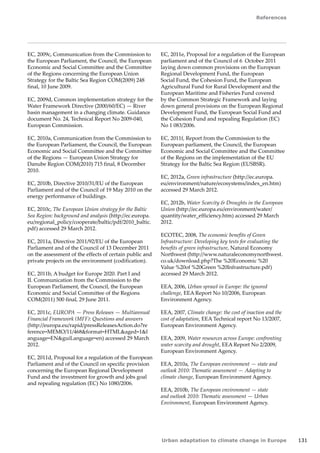 References 
Urban adaptation to climate change in Europe 131 
EC, 2009c, Communication from the Commission to 
the European Parliament, the Council, the European 
Economic and Social Committee and the Committee 
of the Regions concerning the European Union 
Strategy for the Baltic Sea Region COM(2009) 248 
final, 10 June 2009. 
EC, 2009d, Common implementation strategy for the 
Water Framework Directive (2000/60/EC) — River 
basin management in a changing climate. Guidance 
document No. 24, Technical Report No 2009-040, 
European Commission. 
EC, 2010a, Communication from the Commission to 
the European Parliament, the Council, the European 
Economic and Social Committee and the Committee 
of the Regions — European Union Strategy for 
Danube Region COM(2010) 715 final, 8 December 
2010. 
EC, 2010b, Directive 2010/31/EU of the European 
Parliament and of the Council of 19 May 2010 on the 
energy performance of buildings. 
EC, 2010c, The European Union strategy for the Baltic 
Sea Region: background and analysis (http://ec.europa. 
eu/regional_policy/cooperate/baltic/pdf/2010_baltic. 
pdf) accessed 29 March 2012. 
EC, 2011a, Directive 2011/92/EU of the European 
Parliament and of the Council of 13 December 2011 
on the assessment of the effects of certain public and 
private projects on the environment (codification). 
EC, 2011b, A budget for Europe 2020. Part I and 
II. Communication from the Commission to the 
European Parliament, the Council, the European 
Economic and Social Committee of the Regions 
COM(2011) 500 final, 29 June 2011. 
EC, 2011c, EUROPA — Press Releases — Multiannual 
Financial Framework (MFF): Questions and answers 
(http://europa.eu/rapid/pressReleasesAction.do?re 
ference=MEMO/11/468format=HTMLaged=1l 
anguage=ENguiLanguage=en) accessed 29 March 
2012. 
EC, 2011d, Proposal for a regulation of the European 
Parliament and of the Council on specific provision 
concerning the European Regional Development 
Fund and the investment for growth and jobs goal 
and repealing regulation (EC) No 1080/2006. 
EC, 2011e, Proposal for a regulation of the European 
parliament and of the Council of 6 October 2011 
laying down common provisions on the European 
Regional Development Fund, the European 
Social Fund, the Cohesion Fund, the European 
Agricultural Fund for Rural Development and the 
European Maritime and Fisheries Fund covered 
by the Common Strategic Framework and laying 
down general provisions on the European Regional 
Development Fund, the European Social Fund and 
the Cohesion Fund and repealing Regulation (EC) 
No 1 083/2006. 
EC, 2011f, Report from the Commission to the 
European parliament, the Council, the European 
Economic and Social Committee and the Committee 
of the Regions on the implementation of the EU 
Strategy for the Baltic Sea Region (EUSBSR). 
EC, 2012a, Green infrastructure (http://ec.europa. 
eu/environment/nature/ecosystems/index_en.htm) 
accessed 29 March 2012. 
EC, 2012b, Water Scarcity  Droughts in the European 
Union (http://ec.europa.eu/environment/water/ 
quantity/water_efficiency.htm) accessed 29 March 
2012. 
ECOTEC, 2008, The economic benefits of Green 
Infrastructure: Developing key tests for evaluating the 
benefits of green infrastructure, Natural Economy 
Northwest (http://www.naturaleconomynorthwest. 
co.uk/download.php?The %20Economic %20 
Value %20of %20Green %20Infrastructure.pdf) 
accessed 29 March 2012. 
EEA, 2006, Urban sprawl in Europe: the ignored 
challenge, EEA Report No 10/2006, European 
Environment Agency. 
EEA, 2007, Climate change: the cost of inaction and the 
cost of adaptation, EEA Technical report No 13/2007, 
European Environment Agency. 
EEA, 2009, Water resources across Europe: confronting 
water scarcity and drought, EEA Report No 2/2009, 
European Environment Agency. 
EEA, 2010a, The European environment — state and 
outlook 2010: Thematic assessment — Adapting to 
climate change, European Environment Agency. 
EEA, 2010b, The European environment — state 
and outlook 2010: Thematic assessment — Urban 
Environment, European Environment Agency. 
 