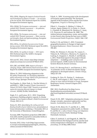 References 
132 Urban adaptation to climate change in Europe 
EEA, 2010c, Mapping the impacts of natural hazards 
and technological accidents in Europe — An overview 
of the last decade, EEA Technical report No 13/2010, 
European Environment Agency. 
EEA, 2010d, The European environment — state and 
outlook 2010: Thematic assessment — Air pollution, 
European Environment Agency. 
EEA, 2010e, The European environment — state and 
outlook 2010: Thematic assessment — Water scarcity 
and droughts, floods and hydromorphology, European 
Environment Agency. 
EEA, 2011a, Air pollution by ozone across Europe 
during summer 2010, EEA Technical report No 6/2011, 
European Environment Agency. 
EEA, 2011b, Air quality in Europe — 2011 report, 
EEA Technical report No 12/2011, European 
Environment Agency. 
EEA and EC, 2012, Climate-adapt (http://climate-adapt. 
eea.europa.eu/) accessed 29 March 2012. 
EEA, JRC and WHO, 2008, Impacts of Europe's 
changing climate: 2008 indicator-based assessment, EEA 
Report No 4/2008, European Environment Agency. 
Ellison, D., 2010,'Addressing adaptation in the 
EU policy Framework', in: Developing adaptation 
policy and practice in Europe: Multi-Level governance of 
climate change, Springer, Dordrecht. 
Van Engelen, A., Klein Tank, A., Van Der Schrier, G. 
and Klok, L., 2008, European Climate Assessment  
Dataset (ECAD), Report 2008 'Towards an operational 
system for assessing observed changes in climate 
extremes', KNMI, De Bilt, Netherlands. 
Engle, N. L. and Lemos, M. C., 2010, 'Unpacking 
governance: Building adaptive capacity to climate 
change of river basins in Brazil', Global Environmental 
Change, 20(1) 4–13. 
Ennos, R., 2011, Quantifying the cooling and anti-flooding 
benefits of green infrastructure, presentation at 
Green infrastructure workshop, 1 November 2011 at 
the University of Manchester, United Kingdom. 
Eurostat, 2008, 'Population projections 2008–2060 — 
from 2015, deaths projected to outnumber births in 
the EU-27', Eurostat, Luxembourg. 
Eurostat, 2012, Urban Audit (http://epp.eurostat. 
ec.europa.eu/portal/page/portal/region_cities/city_ 
urban) accessed 29 March 2012. 
Faludi, A., 2009, 'A turning point in the development 
of European spatial planning? The Territorial 
Agenda of the European Union and the First Action 
Programme', Progress in Planning (71) 1–42. 
Filleul, L., Cassadou, S., Médina, S., Fabres, P., 
Lefranc, Agnés, Eilstein, D., Le Tertre, A., Pascal, 
L., Chardon, B., Blanchard, M., Declercq, C., Jusot, 
J.-F., Prouvost, H. and Ledrans, M., 2006, 'The 
relation between temperature, ozone, and mortality 
in nine French cities during the heat wave of 2003', 
Environmental Health Perspectives, 114(9) 1 344–1 347. 
Fischer, E. M. and Schär, C., 2010, 'Consistent 
geographical patterns of changes in high-impact 
European heatwaves', Nature Geoscience, 3(6) 
398–403. 
Flörke, M., Wimmer, F., Dworak, Th., Laaser, C., 
Vidaurre, R., Tröltzsch, J., Marinova, N., Jaspers, F., 
Ludwig, F., Giupponi, C., Bosello, F. and Mysiak, 
J., 2011, 'Draft final report for the project Climate 
adaptation — modelling water scenarios and 
sectoral impacts', CESR, Centre for Environmental 
Systems Research, Kassel, Germany. 
Ford, J. D., Berrang-Ford, L. and Paterson, J., 2011, 
'A systematic review of observed climate change 
adaptation in developed nations', Climatic Change, 
106(2) 327–336. 
Forsberg, B., Orru, H., Åström, C., Andersson, 
C., Ebi, K. and Langner, J., 2011, Impact of climate 
change on ozone induced mortality in Europe, European 
Respiratory Society. Annual Congress 2011, 
Amsterdam. 
FRC, 2012, FloodResilienCity (http://www. 
floodresiliencity.eu/en/home/index. 
php?mod=loginsel=setcookie) accessed 29 March 
2012. 
Füssel, H.-M., 2007, 'Adaptation planning for climate 
change: concepts, assessment approaches and key 
lessons', Sustainability Science, (2) 265–275. 
Füssel, H.-M., Klein, R. J. T. and Ebi, K. L., 2006, 
'Adaptation assessment for public health', in: Menne 
B. and Ebi, K. L. (eds.) Climate Change and Adaptation 
Strategies for Human Health, Steinkopf Verlag, 
Darmstadt, Germany. 
Gábor, P., Jombach, S. and Ongjerth, R., 2008,'The 
relation between the biological activity and the land 
surface temperature in Budapest', in: URBIO 2008 
proceedings, 21–24 May 2008, Erfurt. 
 