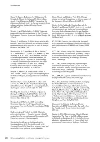 References 
134 Urban adaptation to climate change in Europe 
Haug, C., Rayner, T., Jordan, A., Hildingsson, R., 
Stripple, J., Monni, S., Huitema, D., Massey, Eric, 
Asselt, H. and Berkhout, F., 2009, 'Navigating the 
dilemmas of climate policy in Europe: evidence from 
policy evaluation studies', Climatic Change, 
(101)427–445. 
Heinelt, H. and Niederhafner, S., 2008, 'Cities and 
organized interest intermediation in the EU multi-level 
system', European Urban and Regional Studies, (8) 
173–187. 
Hémon, D. and Jougla, E., 2004, Surmortalité liée à la 
canicule d'août 2003: suivi de la mortalité post-canicule, 
causes médicales de décès observées au cours de la vague 
de chaleur, INSERM, Paris. 
Heusinkveld, B. G., van Hove, L. W. A., Jacobs, C. 
M. J., Steeneveld, G. J., Elbers, J. A., Moors, E. J. and 
Holtslag, A. A. M., 2010,'Use of a mobile platform 
for assessing urban heat stress in Rotterdam', in: 
Proceedings of the 7th Conference on Biometeorology. 
— Berichte des Meteorologischen Instituts der Albert- 
Ludwigs-Universität 12-14 April 2010, Freiburg, 
Germany (http://library.wur.nl/WebQuery/ 
wurpubs/391825) accessed 29 March 2012. 
Hilpert, K., Mannke, F. and Schmidt-Thomé, P., 
2007, Towards Climate Change Adaptation Strategies in 
the Baltic Sea Region., Geological Survey of Finland, 
Espoo. 
Hirabayashi, Y., Kanae, S., Emori, S., Oki, T. and 
Kimoto, M., 2008, 'Global projections of changing 
risks of floods and droughts in a changing climate', 
Hydrological Sciences Journal, 53(4) 754–772. 
Hoerling, M., Eischeid, J., Perlwitz, J., Quan, X., 
Zhang, T. and Pegion, P., 2012, On the increased 
frequency of Mediterranean drought, Journal of 
Climate, 25(6) 2 146–2 161. 
Hooghe, L. and Marks, G., 2003, Unraveling 
the central state, but how? Types of multi-level 
governance, American Political Science Review, 97(02) 
233–243. 
Hudeková, Z. and Tvrdoň, M., 2011, Adaptation 
action plan Bratislava — Executive summary, GraBS 
project (http://www.grabs-eu.org/downloads/AAP_ 
Executive_summary_Bratislava.pdf). 
Hungarian Presidency of the Council of the 
European Union, 2011, Territorial Agenda of the 
European Union 2020: Towards an inclusive, smart and 
sustainable Europe of diverse regions, Gödöllő. 
Hunt, Alistair and Watkiss, Paul, 2010, 'Climate 
change impacts and adaptation in cities: a review of 
the literature', Climatic Change, (104) 13–49. 
Hutter, G., McFadden, L., Penning-Rowsell, E., 
Tapsell, S. and Borga, M., 2007, Strategies for pre-flood 
risk management: case studies and recommendations: 
Integrated flood risk analysis (http://www.floodsite. 
net/html/partner_area/project_docs/T13_07_04_pre_ 
flood_RM_strategies_D13_1_v1_0_p04.pdf) accessed 
29 March 2012. 
ICLEI, 2011, Financing the resilient city: A demand 
driven approach to development, disaster risk reduction 
and climate adaptation, ICLEI Global Report, ICLEI, 
Bonn. 
IPCC, 2001, Climate change 2001: Impacts, adaptation, 
and vulnerability — Contribution of Working Group II 
to the third assessment report of the Intergovernmental 
Panel on Climate Change, Cambridge University 
Press, Cambridge. 
IPCC, 2007, Climate change 2007: Synthesis report. 
Contribution of Working Groups I, II and III to the 
fourth assessment report of the Intergovernmental Panel 
on Climate Change, Cambridge University Press, 
Cambridge, United Kingdom. 
IPCC, 2000, IPCC Special report on emissions Scenarios, 
Intergovernmental Panel Climate Change. 
IPCC, 2012,'Summary for Policymakers.Managing 
the Risks of Extreme Events and Disasters to 
Advance Climate Change Adaptation', in: Field, 
C.B., Barros, V., Stocker, T.F., Qin, D., Dokken, D.J., 
Ebi, K.L., Mastrandrea, M.D., Mach, K.J., Plattner, 
G.-K., Allen, S.K., Tignor, M., and Midgley, P.M. 
(eds), A Special Report of Working Groups I and II 
of the Intergovernmental Panel on Climate Change, 
Cambridge University Press, Cambridge, United 
Kingdom and New York, NY, USA. 
Johansson, M., Kahma, K., Boman, H. and 
Launiainen, J., 2004, 'Scenarios for the sea level on 
the Finnish coast', Boreal Environ Research, (9) 
153–166. 
Juhola, S., 2010,'Mainstreaming Climate Change 
Adaptation: The Case of Multi-level Governance 
in Finland', in: Keskitalo, E. C. H. (ed.) Developing 
adaptation policy and practice in Europe: Multi-level 
governance of climate change, Springer, Dordrecht. 
 