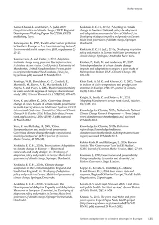 References 
Urban adaptation to climate change in Europe 135 
Kamal-Chaoui, L. and Robert, A. (eds), 2009, 
Competitive cities and climate change, OECD Regional 
Development Working Papers No 2/2009, OECD 
publishing, Paris. 
Katsouyanni, K., 1995, 'Health-effects of air pollution 
in Southern Europe — Are there interacting factors?', 
Environmental health perspectives, (103, supplement 2) 
23–27. 
Kazmierczak, A. and Carter, J., 2010, Adaptation 
to climate change using green and blue infrastructure. 
A database of case studies. GraBS project, University of 
Manchester, United Kingdom (http://www.grabs-eu. 
org/membersArea/files/Database_Final_no_ 
hyperlinks.pdf) accessed 29 March 2012. 
Keatinge, W. R., Donaldson, G. C., Cordioli, E., 
Martinelli, M., Kunst, A. E., Mackenbach, J. P., 
Nayha, S. and Vuori, I., 2000, 'Heat related mortality 
in warm and cold regions of Europe: observational 
study', BMJ (Clinical Research Ed.), 321(7262) 670–673. 
Kern, K. and Alber, G., 2008, 'Governing climate 
change in cities: Modes of urban climate governance 
in multi-level systems', in: Multi-level Systems. OECD 
International Conference: Competitive Cities and Climate 
Change 9-10 October 2008, Milan, Italy (http://www. 
oecd.org/dataoecd/12/38/42554913.pdf) accessed 
29 March 2012. 
Kern, K. and Bulkeley, H., 2009, 'Cities, 
Europeanization and multi-level governance: 
Governing climate change through transnational 
municipal networks', JCMS: Journal of Common 
Market Studies, 47 309–332. 
Keskitalo, E. C. H., 2010a, 'Introduction: Adaptation 
to climate change in Europe — Theoretical 
ramework and study design', in: Developing of 
adaptation policy and practice in Europe: Multi-level 
governance of climate change, Springer, Dordrecht. 
Keskitalo, E. C. H., 2010b, 'Climate change 
adaptation in the United Kingdom: England and 
South-East England', in: Developing of adaptation 
policy and practice in Europe: Multi-level governance of 
climate change, Springer, Dordrecht. 
Keskitalo, E. C. H., 2010c, 'Conclusion: The 
Development of Adaptive Capacity and Adaptation 
Measures in European Countries', in: Developing of 
adaptation policy and practice in Europe: Multi-level 
governance of climate change, Springer Netherlands, 
Dordrecht. 
Keskitalo, E. C. H., 2010d, 'Adapting to climate 
change in Sweden: National policy development 
and adaptation measures in Västra Götaland', in: 
Developing of adaptation policy and practice in Europe: 
Multi-level governance of climate change, Springer, 
Dordrecht. 
Keskitalo, E. C. H. (ed.), 2010e, Developing adaptation 
policy and practice in Europe: multi-level governance of 
climate change, Springer, Dordrecht, New York. 
Kirshen, P., Ruth, M. and Anderson, W., 2007, 
'Interdependencies of urban climate change 
impacts and adaptation strategies: a case study of 
Metropolitan Boston USA', Climatic Change, (86) 
105–122. 
Klein Tank, A. M. G. and Können, G. P., 2003, 'Trends 
in indices of daily temperature and precipitation 
extremes in Europe, 1946–99', Journal of Climate, 
16(22) 3 665–3 680. 
Knight, S., Smith, C. and Roberts, M., 2010, 
'Mapping Manchester's urban heat island', Weather, 
65(7) 188–193. 
Knowledge for Climate, 2012a, Netherlands National 
Climate Change Research Programme — Home (http:// 
www.climateresearchnetherlands.nl/) accessed 
29 March 2012. 
Knowledge for Climate, 2012b, Rotterdam 
region (http://knowledgeforclimate. 
climateresearchnetherlands.nl/hotspots/rotterdam-region) 
accessed 29 March 2012. 
Kohler-Koch, B. and Rittberger, B., 2006, Review 
Article: 'The 'Governance Turn' in EU Studies', 
JCMS: Journal of Common Market Studies, 44(s1) 27–49. 
Kooiman, J., 1993,'Governance and governability: 
Using complexity, dynamics and diversity', in: 
Modern Governance, Sage, London. 
Koppe, C., Kovats, S., Jendritzky, G., Menne, 
B. and Breuer, D. J., 2004, Heat waves: risks and 
responses, Regional Office for Europe, World Health 
Organization, Copenhagen. 
Kovats, R. S. and Hajat, Shakoor, 2008, 'Heat stress 
and public health: A critical review', Annual Review 
of Public Health, 29(1) 41–55. 
Kruuse, A., 2010, The green space factor and green 
points system, Expert Paper No 6, GraBS project 
(http://www.grabs-eu.org/downloads/EP6 %20 
FINAL.pdf) accessed 29 March 2012. 
 