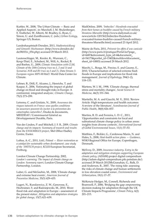 References 
136 Urban adaptation to climate change in Europe 
Kuttler, W., 2008, 'The Urban Climate — Basic and 
Applied Aspects', in: Marzluff, J. M. Shulenberger, 
E. Endlicher, W. Alberti, M. Bradley, G. Ryan, C. 
Simon, U. and ZumBrunnen, C. (eds.) Urban Ecology, 
Springer US, Boston. 
Landeshauptstadt Dresden, 2011, Stadtentwicklung 
and Umwelt: Hochwasser. (http://www.dresden.de/ 
de/08/03/c_054.php) accessed 29 March 2012. 
Lautenschlager, M., Keuler, K., Wunram, C., 
Keup‑Thiel, E., Schubert, M., Will, A., Rockel, B. 
and Boehm, U., 2009, Climate Simulation with CLM, 
Climate of the 20th Century (run no.1, 2 and 3) and 
Scenarios A1B and B1 (run no.1 and 2), Data Stream 3: 
European region MPI-M/MaD. World Data Center for 
Climate. 
Lehner, B., Döll, P., Alcamo, J., Henrichs, T. and 
Kaspar, F., 2006, 'Estimating the impact of global 
change on flood and drought risks in Europe: A 
continental, integrated analysis', Climatic Change, 
75(3) 273–299. 
Letremy, C. and Grislain, N., 2009, Assurance des 
risques naturels en France: sous quelles conditions 
les assureurs peuvent-ils inciter à la prévention des 
catastrophes naturelles?, Études  documents, 
MEEDDAT / Commissariat Général au 
Développement Durable, Paris. 
Van der Linden, P. and Mitchell, J. F. B., 2009, Climate 
change and its impacts: Summary of research and results 
from the ENSEMBLES project, Met Office Hadley 
Centre, Exeter. 
Loftus, A.-C., 2011, Łódź, Poland — River restoration as 
a catalyst for sustainable urban development. case study 
of the SWITCH project, ICLEI European Secretariat, 
Freiburg. 
London Climate Change Partnership, 2002, 
London's warming: The impact of climate change on 
London: Summary report, London Climate Change 
Partnership, London. 
Luber, G. and McGeehin, M., 2008, 'Climate change 
and extreme heat events', American Journal of 
Preventive Medicine, 35(5) 429–435. 
Lugeri, N., Kundzewicz, Z. W., Genovese, E., 
Hochrainer, S. and Radziejewski, M., 2010, 'River 
flood risk and adaptation in Europe—assessment of 
the present status', Mitigation and adaptation strategies 
for global change, 15(7) 621–639. 
MailOnline, 2009, 'Imbeciles': Hundreds evacuated 
from their homes as bushfire caused by French military 
threatens Marseille (http://www.dailymail.co.uk/ 
news/article-1201562/Imbeciles-Hundreds-evacuated- 
homes-bushfire-caused-French-military-threatens- 
Marseille.html) accessed 23 April 2012. 
Mairie de Paris, 2011, Prévenir les effets d'une canicule 
(http://www.paris.fr/pratique/Portal.lut?page_ 
id=6687document_type_id=4document_ 
id=54173portlet_id=15402multileveldocument_ 
sheet_id=10003) accessed 29 March 2012. 
Marchi, L., Borga, M., Preciso, E. and Gaume, E., 
2010, 'Characterisation of selected extreme flash 
floods in Europe and implications for flood risk 
management', Journal of Hydrology, 394(1–2), 
118–133. 
Martens, W. J. M., 1998, 'Climate change, thermal 
stress and mortality changes', Social Science  
Medicine, 46(3) 331–344. 
Martiello, M. A. and Giacchi, M. V., 2010, 'Review 
Article: High temperatures and health outcomes: 
A review of the literature', Scandinavian Journal of 
Public Health, 38(8) 826–837. 
Martins, R. D. and Ferreira, L. D. C., 2011, 
'Opportunities and constraints for local and 
subnational climate change policy in urban areas: 
insights from diverse contexts', International Journal 
of Global Environmental Issues, 11(1) 37–53. 
Matthies, F., Bickler, G., Cardenosa Marin, N. and 
Hales, S., 2008, Heat-health action plans — Guidance, 
WHO Regional Office for Europe, Copenhagen, 
Denmark. 
McEvoy, D., 2009, Insurance industry. Entry in the 
adaptation and mitigation strategies supporting European 
climate policy, (ADAM) project digital compendium 
(http://adam-digital-compendium.pik-potsdam.de/) 
accessed 29 March 2012McGranahan, G., Balk, D. 
and Anderson, B., 2007, 'The rising tide: assessing 
the risks of climate change and human settlements 
in low elevation coastal zones', Environment and 
Urbanization, 19(1) 17–37. 
McKenzie Hedger, M., Connell, Richenda and 
Bramwell, P., 2006, 'Bridging the gap: empowering 
decision-making for adaptation through the UK 
Climate Impacts Programme', Climate Policy, 6(2) 
201–215. 
 