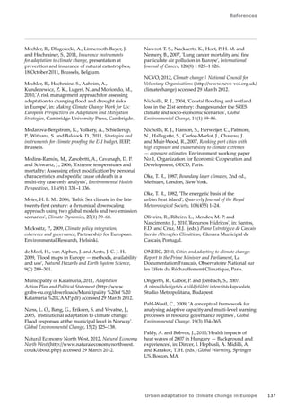 References 
Urban adaptation to climate change in Europe 137 
Mechler, R., Dlugolecki, A., Linnerooth-Bayer, J. 
and Hochrainer, S., 2011, Insurance instruments 
for adaptation to climate change, presentation at 
prevention and insurance of natural catastrophes, 
18 October 2011, Brussels, Belgium. 
Mechler, R., Hochraine, S., Aaheim, A., 
Kundezewicz, Z. K., Lugeri, N. and Moriondo, M., 
2010,'A risk management approach for assessing 
adaptation to changing flood and drought risks 
in Europe', in: Making Climate Change Work for Us: 
European Perspectives on Adaptation and Mitigation 
Strategies, Cambridge University Press, Cambrigde. 
Medarova-Bergstrom, K., Volkery, A., Schiellerup, 
P., Withana, S. and Baldock, D., 2011, Strategies and 
instruments for climate proofing the EU budget, IEEP, 
Brussels. 
Medina-Ramón, M., Zanobetti, A., Cavanagh, D. P. 
and Schwartz, J., 2006, 'Extreme temperatures and 
mortality: Assessing effect modification by personal 
characteristics and specific cause of death in a 
multi-city case-only analysis', Environmental Health 
Perspectives, 114(9) 1 331–1 336. 
Meier, H. E. M., 2006, 'Baltic Sea climate in the late 
twenty-first century: a dynamical downscaling 
approach using two global models and two emission 
scenarios', Climate Dynamics, 27(1) 39–68. 
Mickwitz, P., 2009, Climate policy integration, 
coherence and governance, Partnership for European 
Environmental Research, Helsinki. 
de Moel, H., van Alphen, J. and Aerts, J. C. J. H., 
2009, 'Flood maps in Europe — methods, availability 
and use', Natural Hazards and Earth System Science, 
9(2) 289–301. 
Municipality of Kalamaria, 2011, Adaptation 
Action Plan and Political Statement (http://www. 
grabs-eu.org/downloads/Municipality %20of %20 
Kalamaria %20CAAP.pdf) accessed 29 March 2012. 
Næss, L. O., Bang, G., Eriksen, S. and Vevatne, J., 
2005, 'Institutional adaptation to climate change: 
Flood responses at the municipal level in Norway', 
Global Environmental Change, 15(2) 125–138. 
Natural Economy North West, 2012, Natural Economy 
North West (http://www.naturaleconomynorthwest. 
co.uk/about.php) accessed 29 March 2012. 
Nawrot, T. S., Nackaerts, K., Hoet, P. H. M. and 
Nemery, B., 2007, 'Lung cancer mortality and fine 
particulate air pollution in Europe', International 
Journal of Cancer, 120(8) 1 825–1 826. 
NCVO, 2012, Climate change | National Council for 
Voluntary Organisations (http://www.ncvo-vol.org.uk/ 
climatechange) accessed 29 March 2012. 
Nicholls, R. J., 2004, 'Coastal flooding and wetland 
loss in the 21st century: changes under the SRES 
climate and socio-economic scenarios', Global 
Environmental Change, 14(1) 69–86. 
Nicholls, R. J., Hanson, S., Herweijer, C., Patmore, 
N., Hallegatte, S., Corfee-Morlot, J., Chateau, J. 
and Muir-Wood, R., 2007, Ranking port cities with 
high exposure and vulnerability to climate extremes 
— exposure estimates, Environment working paper 
No 1, Organization for Economic Cooperation and 
Development, OECD, Paris. 
Oke, T. R., 1987, Boundary layer climates, 2nd ed., 
Methuen, London, New York. 
Oke, T. R., 1982, 'The energetic basis of the 
urban heat island', Quarterly Journal of the Royal 
Meteorological Society, 108(455) 1–24. 
Oliveira, R., Ribeiro, L., Mendes, M. P. and 
Nascimento, J., 2010,'Recursos Hídricos', in: Santos, 
F.D. and Cruz, M.J. (eds.) Plano Estratégico de Cascais 
face às Alterações Climáticas, Câmara Municipal de 
Cascais, Portugal. 
ONERC, 2010, Cities and adapting to climate change: 
Report to the Prime Minister and Parliament, La 
Documentation Francais, Observatoire National sur 
les Effets du Réchauffement Climatique, Paris. 
Ongjerth, R., Gábor, P. and Jombach, S., 2007, 
A városi hősziget és a zöldfelületi intenzitás kapcsolata, 
Studio Metropolitana, Budapest. 
Pahl-Wostl, C., 2009, 'A conceptual framework for 
analysing adaptive capacity and multi-level learning 
processes in resource governance regimes', Global 
Environmental Change, 19(3) 354–365. 
Paldy, A. and Bobvos, J., 2010,'Health impacts of 
heat waves of 2007 in Hungary — Background and 
experiences', in: Dincer, I. Hepbasli, A. Midilli, A. 
and Karakoc, T. H. (eds.) Global Warming, Springer 
US, Boston, MA. 
 