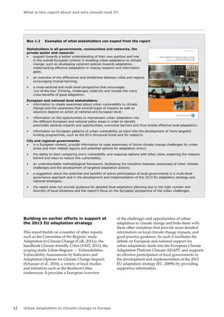 What is this report about and who should read it? 
12 Urban adaptation to climate change in Europe 
Box 1.2 Examples of what stakeholders can expect from the report 
Stakeholders in all governments, communities and networks, the 
private sector and research: 
• support towards a better understanding of their own position and role 
in the overall European context in enabling urban adaptation to climate 
change, such as developing coherent policies towards adaptation, 
implementing effective adaptation or closing research and information 
gaps; 
• an overview of the differences and similarities between cities and regions 
encouraging mutual learning; 
• a cross-sectoral and multi-level perspective that encourages 
'out‑of‑the‑box' thinking, challenges creativity and reveals the many 
cross‑benefits of good adaptation. 
European and national level stakeholders: 
• information to create awareness about urban vulnerability to climate 
change and the awareness that several types of impacts as well as 
solutions depend on action at national and European level; 
• information on the opportunities to mainstream urban adaptation into 
the different European and national policy areas in order to identify 
potentially adverse impacts and opportunities, overcome barriers and thus enable effective local adaptation; 
• information on European patterns of urban vulnerability as input into the development of more targeted 
funding programmes, such as the EU's structural funds and for research. 
City and regional governments: 
• in a European context, provide information to raise awareness of future climate change challenges for urban 
areas and their related regions and potential options for adaptation action; 
• the ability to start comparing one's vulnerability and response options with other cities, exploring the reasons 
behind and ways to reduce this vulnerability; 
• an understandable methodological framework, facilitating the transition between awareness of cities' climate 
challenges and the development of targeted adaptation actions; 
• a suggestion about the potential and benefits of active participation of local governments in a multi-level 
governance approach and in the development and implementation of the 2013 EU adaptation strategy and 
national strategies; 
• the report does not provide guidance for detailed local adaptation planning due to the high number and 
diversity of local situations and the report's focus on the European perspective of the urban challenges. 
Building on earlier efforts in support of 
the 2013 EU adaptation strategy 
This report builds on a number of other reports 
such as the Committee of the Regions' study 
Adaptation to Climate Change (CoR, 2011a), the 
handbook Climate-friendly Cities (VÁTI, 2011), the 
scoping study Urban Regions — Vulnerabilities, 
Vulnerability Assessments by Indicators and 
Adaptation Options for Climate Change Impacts 
(Schauser et al., 2010), a variety of local studies 
and initiatives such as the Resilient Cities 
conferences. It provides a European overview 
of the challenges and opportunities of urban 
adaptation to climate change and links them with 
these other initiatives that provide more detailed 
information on local climate change impacts, and 
good practice guidance. As such it facilitates the 
debate on European and national support for 
urban adaptation, feeds into the European Climate 
Adaptation Platform Climate‑ADAPT, and supports 
an effective participation of local governments in 
the development and implementation of the 2013 
EU adaptation strategy (EC, 2009b) by providing 
supportive information. 
 