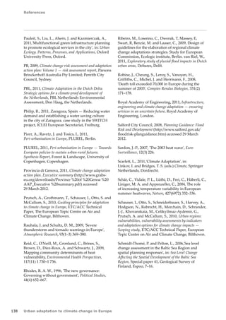 References 
138 Urban adaptation to climate change in Europe 
Pauleit, S., Liu, L., Ahern, J. and Kazmierczak, A., 
2011,'Multifunctional green infrastructure planning 
to promote ecological services in the city', in: Urban 
Ecology. Patterns, Processes, and Applications, Oxford 
University Press, Oxford. 
PB, 2009, Climate change risk assessment and adaptation 
action plan: Volume 1 — risk assessment report, Parsons 
Brinckerhoff Australia Pty Limited; Penrith City 
Council, Sydney. 
PBL, 2011, Climate Adaptation in the Dutch Delta. 
Strategic options for a climate-proof development of 
the Netherlands, PBL Netherlands Environmental 
Assessment, Den Haag, the Netherlands. 
Philip, R., 2011, Zaragoza, Spain — Reducing water 
demand and establishing a water saving culture 
in the city of Zaragoza. case study in the SWITCH 
project, ICLEI European Secretariat, Freiburg. 
Piorr, A., Ravetz, J. and Tosics, I., 2011, 
Peri‑urbanisation in Europe, PLUREL, Berlin. 
PLUREL, 2011, Peri-urbanisation in Europe — Towards 
European policies to sustain urban-rural futures. 
Synthesis Report, Forest  Landscape, University of 
Copenhagen, Copenhagen. 
Provincia di Genova, 2011, Climate change adaptation 
action plan. Executive summary (http://www.grabs-eu. 
org/downloads/Province %20of %20Genoa %20 
AAP_Executive %20summary.pdf) accessed 
29 March 2012. 
Prutsch, A., Grothmann, T., Schauser, I., Otto, S. and 
McCallum, S., 2010, Guiding principles for adaptation 
to climate change in Europe, ETC/ACC Technical 
Paper, The European Topic Centre on Air and 
Climate Change, Bilthoven. 
Rauhala, J. and Schultz, D. M., 2009, 'Severe 
thunderstorm and tornado warnings in Europe', 
Atmospheric Research, 93(1–3) 369–380. 
Reid, C., O'Neill, M., Gronlund, C., Brines, S., 
Brown, D., Diez-Roux, A. and Schwartz, J., 2009, 
Mapping community determinants of heat 
vulnerability, Environmental Health Perspectives, 
117(11) 1 730–1 736. 
Rhodes, R. A. W., 1996, 'The new governance: 
Governing without government', Political Studies, 
44(4) 652–667. 
Ribeiro, M., Losenno, C., Dworak, T, Massey, E, 
Swart, R, Benzie, M. and Laaser, C., 2009, Design of 
guidelines for the elaboration of regional climate 
change adaptations strategies. Study for European 
Commission, Ecologic institute, Berlin. van Riel, W., 
2011, Exploratory study of pluvial flood impacts in Dutch 
urban areas, Deltares, Delft. 
Robine, J., Cheung, S., Leroy, S., Vanoyen, H., 
Griffiths, C., Michel, J. and Herrmann, F., 2008, 
'Death toll exceeded 70,000 in Europe during the 
summer of 2003', Comptes Rendus Biologies, 331(2) 
171–178. 
Royal Academy of Engineering, 2011, Infrastructure, 
engineering and climate change adaptation — ensuring 
services in an uncertain future, Royal Academy of 
Engineering, London. 
Salford City Council, 2008, Planning Guidance: Flood 
Risk and Development (http://www.salford.gov.uk/ 
floodrisk-planguidance.htm) accessed 29 March 
2012. 
Sardon, J.-P., 2007, 'The 2003 heat wave', Euro 
Surveillance, 12(3) 226. 
Scarlett, L., 2011,'Climate Adaptation', in: 
Linkov, I. and Bridges, T. S. (eds.) Climate, Springer 
Netherlands, Dordrecht. 
Schär, C., Vidale, P. L., Lüthi, D., Frei, C., Häberli, C., 
Liniger, M. A. and Appenzeller, C., 2004, The role 
of increasing temperature variability in European 
summer heatwaves, Nature, 427(6972) 332–336. 
Schauser, I., Otto, S., Schneiderbauer, S., Harvey, A., 
Hodgson, N., Robrecht, H., Morchain, D., Schrander, 
J.-J., Khovanskaia, M., Celikyilmaz-Aydemir, G., 
Prutsch, A. and McCallum, S., 2010, Urban regions: 
vulnerabilities, vulnerability assessments by indicators 
and adaptation options for climate change impacts — 
Scoping study, ETC/ACC Technical Paper, European 
Topic Centre on Air and Climate Change, Bilthoven. 
Schmidt-Thomé, P. and Pelton, L., 2006,'Sea level 
change assessment in the Baltic Sea Region and 
spatial planning responses', in: Sea Level Change 
Affecting the Spatial Development of the Baltic Sea 
Region, Special paper 41, Geological Survey of 
Finland, Espoo, 7–16. 
 