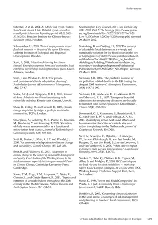 References 
Urban adaptation to climate change in Europe 139 
Schröter, D. et al., 2004, ATEAM Final report. Section 
5 and 6 and Annex 1 to 6. Detailed report, related to 
overall project duration. Reporting period: 01.01.2001- 
30.06.2004, Potsdam Institute for Climate Impact 
Research (PIK), Potsdam. 
Schumacher, U., 2005, Historic maps promote recent 
flood risk research — the case of the upper Elbe river, 
Leibnitz Institute of Ecological and Regional 
Development, Dresden. 
Scott, F., 2011, Is localism delivering for climate 
change? Emerging responses from local authorities, local 
enterprise partnerships and neighbourhood plans, Green 
Alliance, London. 
Scott, J. and Weston, C., 2011, 'The pitfalls 
and promises of climate adaptation planning', 
Australasian Journal of Environmental Management, 
18(2) 73–87. 
Sedee, A.G.J. and Pijnappels, M.H.J., 2010, Klimaat 
als kans. Adaptatie aan klimaatverandering in de 
ruimtelijke ordening, Kennis voor Klimaat, Utrecht. 
Shaw, R., Colley, M. and Connell, R., 2007, Climate 
change adaptation by design: a guide for sustainable 
communities, TCPA, London. 
Smargiassi, A., Goldberg, M. S., Plante, C., Fournier, 
M., Baudouin, Y. and Kosatsky, T, 2009, 'Variation 
of daily warm season mortality as a function of 
micro-urban heat islands', Journal of Epidemiology  
Community Health, 63(8) 659–664. 
Smit, B., Burton, I., Klein, R. J. T. and Wandel, J., 
2000, 'An anatomy of adaptation to climate change 
and variability', Climatic Change, (45) 223–251. 
Smit, B. and Pilifosova, O., 2001, Adaptation to 
climate change in the context of sustainable development 
and equity. Contribution of the Working Group to the 
third assessment report of the Intergovernmental Panel 
on Climate Change, Cambridge University Press, 
Cambridge. 
Sousa, P. M., Trigo, R. M., Aizpurua, P., Nieto, R., 
Gimeno, L. and Garcia-Herrera, R., 2011, 'Trends and 
extremes of drought indices throughout the 20th 
century in the Mediterranean', Natural Hazards and 
Earth System Science, 11(1) 33–51. 
Southampton City Council, 2011, Low Carbon City 
2011-2020. Part 2: The Strategy (http://www.grabs-eu. 
org/downloads/Part %202 %20 %20The %20 
Low %20Carbon %20City %20Strategy.pdf) accessed 
29 March 2012. 
Stalenberg, B. and Vrijling, H., 2009,'The concept 
of adaptable flood defenses as a synergic and 
sustainable solution for the flood issues in the city 
of Nijmegen (NL)' (http://www.waterbouw.tudelft. 
nl/fileadmin/Faculteit/CiTG/Over_de_faculteit/ 
Afdelingen/Afdeling_Waterbouwkunde/sectie_ 
waterbouwkunde/people/personal/stalenberg/ 
Publications/doc/SASBE2009_NT4380.pdf) accessed 
29 March 2012. 
Stedman, J. R., 2004, 'The predicted number of 
air pollution related deaths in the UK during the 
August 2003 heatwave', Atmospheric Environment, 
38(8) 1 087–1 090. 
Stedman, J. R., Anderson, H. R., Atkinson, R. W. 
and Maynard, R. L., 1997, 'Emergency hospital 
admissions for respiratory disorders attributable 
to summer time ozone episodes in Great Britain', 
Thorax, 52(11) 958–963. 
Steeneveld, G. J., Koopmans, S., Heusinkveld, B. 
G., van Hove, L. W. A. and Holtslag, A. A. M., 
2011, Quantifying urban heat island effects and 
human comfort for cities of variable size and 
urban morphology in the Netherlands, Journal of 
Geophysical Research, 116(D20). 
Sterl, A., Severijns, C., Dijkstra, H., Hazeleger, 
W., Jan van Oldenborgh, G., van den Broeke, M., 
Burgers, G., van den Hurk, B., Jan van Leeuwen, P. 
and van Velthoven, P., 2008, 'When can we expect 
extremely high surface temperatures?', Geophysical 
Research Letters, 35(14) L14703. 
Stocker, T., Dahe, Q., Plattner, G.-K., Tignor, M., 
Allen, S. and Midgley, P., 2010, IPCC workshop on 
sea level rise and ice sheet instabilities — Workshop 
report, Kuala Lumpur, Malaysia, 21–25 June 2010, IPCC 
Working Group I Technical Support Unit, Bern, 
Switzerland. 
Stone, C., 1986,'Power and Social Complexity', in: 
Waste, R. J. (ed.) Community Power. Directions for 
future research, SAGE, Beverly Hills. 
Storbjörk, S., 2007, 'Governing climate adaptation 
in the local arena: Challenges of risk management 
and planning in Sweden', Local Environment, 12(5) 
457–469. 
 