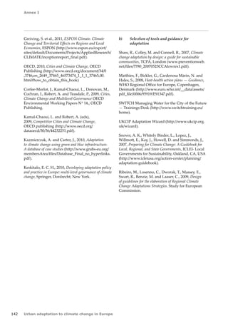 Annex I 
142 Urban adaptation to climate change in Europe 
Greiving, S. et al., 2011, ESPON Climate. Climate 
Change and Territorial Effects on Regions and Local 
Economies, ESPON (http://www.espon.eu/export/ 
sites/default/Documents/Projects/AppliedResearch/ 
CLIMATE/inceptionreport_final.pdf). 
OECD, 2010, Cities and Climate Change, OECD 
Publishing (http://www.oecd.org/document/34/0 
,3746,en_2649_37465_46573474_1_1_1_37465,00. 
html#how_to_obtain_this_book) 
Corfee-Morlot, J., Kamal-Chaoui, L., Donovan, M., 
Cochran, I., Robert, A. and Teasdale, P., 2009, Cities, 
Climate Change and Multilevel Governance OECD 
Environmental Working Papers N° 14., OECD 
Publishing. 
Kamal-Chaoui, L. and Robert, A. (eds), 
2009, Competitive Cities and Climate Change, 
OECD publishing (http://www.oecd.org/ 
dataoecd/30/36/44232251.pdf). 
Kazmierczak, A. and Carter, J., 2010, Adaptation 
to climate change using green and blue infrastructure. 
A database of case studies (http://www.grabs-eu.org/ 
membersArea/files/Database_Final_no_hyperlinks. 
pdf). 
Keskitalo, E. C. H., 2010, Developing adaptation policy 
and practice in Europe: multi-level governance of climate 
change, Springer, Dordrecht; New York. 
b) Selection of tools and guidance for 
adaptation 
Shaw, R., Colley, M. and Connell, R., 2007, Climate 
change adaptation by design: a guide for sustainable 
communities, TCPA, London (www.preventionweb. 
net/files/7780_20070523CCAlowres1.pdf). 
Matthies, F., Bickler, G., Cardenosa Marin, N. and 
Hales, S., 2008, Heat-health action plans — Guidance, 
WHO Regional Office for Europe, Copenhagen, 
Denmark (http://www.euro.who.int/__data/assets/ 
pdf_file/0006/95919/E91347.pdf). 
SWITCH Managing Water for the City of the Future 
— Trainings Desk (http://www.switchtraining.eu/ 
home). 
UKCIP Adaptation Wizard (http://www.ukcip.org. 
uk/wizard). 
Snover, A. K., Whitely Binder, L., Lopez, J., 
Willmott, E., Kay, J., Howell, D. and Simmonds, J., 
2007, Preparing for Climate Change: A Guidebook for 
Local, Regional, and State Governments, ICLEI- Local 
Governments for Sustainability, Oakland, CA, USA 
(http://www.icleiusa.org/action-center/planning/ 
adaptation-guidebook). 
Ribeiro, M., Losenno, C., Dworak, T., Massey, E., 
Swart, R., Benzie, M. and Laaser, C., 2009, Design 
of guidelines for the elaboration of Regional Climate 
Change Adaptations Strategies. Study for European 
Commission. 
 