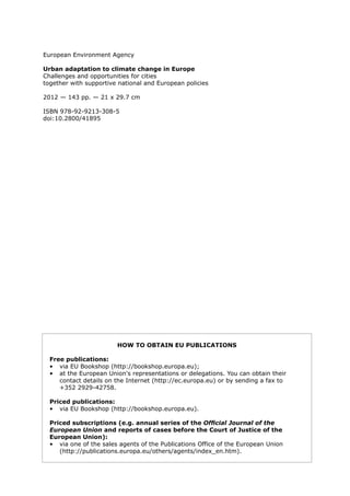 European Environment Agency 
Urban adaptation to climate change in Europe 
Challenges and opportunities for cities 
together with supportive national and European policies 
2012 — 143 pp. — 21 x 29.7 cm 
ISBN 978-92-9213-308-5 
doi:10.2800/41895 
HOW TO OBTAIN EU PUBLICATIONS 
Free publications: 
• via EU Bookshop (http://bookshop.europa.eu); 
• at the European Union's representations or delegations. You can obtain their contact details on the Internet (http://ec.europa.eu) or by sending a fax to 
+352 2929-42758. 
Priced publications: 
• via EU Bookshop (http://bookshop.europa.eu). 
Priced subscriptions (e.g. annual series of the Official Journal of the European Union and reports of cases before the Court of Justice of the European Union): 
• via one of the sales agents of the Publications Office of the European Union 
(http://publications.europa.eu/others/agents/index_en.htm).  
