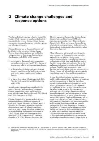 13 
Climate change challenges and response options 
Urban adaptation to climate change in Europe 
2 Climate change challenges and 
response options 
Weather and climate strongly influence human life 
in cities. While exposure to weather and climate is 
important in the present climate, climate change 
may exacerbate or ameliorate any potential exposure 
and subsequent impacts. 
Cities and towns, just as the rest of Europe, will 
be affected by the impacts of climate change. 
Current observations of change are well in line 
with projections of the average climate change 
(Van Engelen et al., 2008), which suggest: 
• an increase of the annual mean temperature 
across Europe between 2 and 5 °C by the end of 
this century, relative to the present-day climate; 
• a change of precipitation patterns with drier 
summer conditions in the Mediterranean area 
and wetter winter conditions in Northern 
Europe; 
• a rise of the sea level (Christensen et al., 2007; 
Van der Linden and Mitchell, 2009; Greiving 
et al., 2011). 
Apart from the changes in average climate, the 
number, intensity and duration of heatwaves, 
extreme precipitation events and drought is 
expected to increase (Barriopedro et al., 2011; Giorgi 
et al., 2011; Hoerling et al., 2012). 
Climate change and its impacts will not appear 
uniformly in Europe. Different regions will 
experience varying intensities of change. Map 2.1 
identifies five European regions facing similar 
climate change issues. It is based on a cluster 
analysis of eight climate change variables which 
were calculated on the basis of a comparison of 
1961–1990 and 2071–2100 climate projections 
from the IPCC SRES scenario A1B (3) scenario 
(Greiving et al., 2011). The map illustrates that 
(3) SRES refers to the scenarios described in the IPCC Special Report on Emissions Scenarios (IPCC, 2000). The SRES scenarios are 
grouped into four scenario families (A1, A2, B1 and B2) that explore alternative development pathways (see further explanation in 
the glossary). 
different regions can have similar climate change 
characteristics, and that in one EU Member 
State, its regions can have very different climate 
characteristics. Those working on climate change 
adaptation in some regions may find regions with 
similar climate challenges in other countries rather 
than within their own. 
While urban areas will generally experience the 
same exposures to climate as their surrounding 
region, the urban setting — its form and 
socio‑economic activity — can alter exposures as 
well as impacts at the local scale. Built-up areas in 
the cities create unique microclimates due to the 
replacement of natural vegetation with artificial 
surfaces. This affects air temperature, wind 
direction and precipitation patterns, amongst others. 
Climate change will affect all of these components, 
exacerbating some of them and lessening others. 
Beyond direct climate change impacts, such as 
health problems due to heat or damages to buildings 
and infrastructure due to flooding, the indirect 
impacts on cities can be much broader. In a world 
where every city and every region is connected 
in a multitude of ways to other cities and regions, 
the failure of one strand of this complex web 
will create a knock-on effect. Floods can destroy 
homes, business sites and infrastructure as well as 
contributing indirectly to loss of jobs and income 
sources, for example. People and businesses will be 
cut off from vital services such as energy, transport 
and clean water. Heatwaves can compromise public 
health, reduce the ability to work and result in 
lower productivity thus shortening or delaying 
the delivery of products and services to clients in 
the city and elsewhere. They can reduce the use 
of public spaces and thus constrain social life. 
High temperatures can put infrastructure at risk 
— deformed roads and rail tracks can hamper the 
supply of goods and commuters or, in particular in 
 