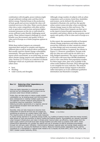 Climate change challenges and response options 
Urban adaptation to climate change in Europe 15 
Box 2.1 Reducing cities' dependency on 
external services 
Cities are highly dependent on vulnerable external 
services but can strategically plan to ensure service 
provision under future climate conditions. 
Firstly, they can take action to reduce supply system 
vulnerability e.g. by locating power and communication 
lines underground or creating multiple supply lines. 
This approach involves measures going beyond city 
boundaries requiring cooperation, coordination, 
lobbying and policy agreements on a regional, national 
and sometimes European level (see Section 3.2) 
(OECD, 2010). 
Secondly, cities can take measures to become more 
independent of external services and can prepare for 
something as extreme as a system failure (CAP, 2007). 
This requires action at all levels. It can include measures 
to reduce energy demand or to generate energy locally, e.g. building of passive houses (ultra-low energy houses), 
solar panels on roofs and promotion of district cooling and heating systems. Municipalities can relocate vulnerable 
urban transport infrastructure and make it climate-proof, improve water use efficiency, reduce losses from the 
water supply systems and build local water storage facilities and other back-up systems (CAP, 2007). Green 
infrastructure approaches can consider the capture and use of rainwater as well as recharging groundwater 
through rain and grey water infiltration. Interconnection between regional water and energy supply systems can 
serve as a back-up, reducing the likelihood of a failure. Measures towards greater independence may well be 
considered on a metropolitan or regional scale instead of at a uniquely city level (VÁTI, 2011; CoR, 2011a; CAP, 
2007; Greater London Authority, 2010). 
combination with droughts, power stations might 
not get sufficient cooling water and thus fail to 
deliver energy. Potential drops in the production 
of food, goods and services outside the cities will 
constrain services in the cities. Water scarcity places 
cities into a water competition with other sectors 
such as agriculture and tourism and poses higher 
economic pressures on the city or individuals to 
access sufficient water thereby challenging social 
equity. These indirect impacts challenge in a much 
broader way the economy and quality of life in 
cities and in Europe as a whole (response options in 
Box 2.1). 
While these indirect impacts are extremely 
important their analysis is complex and requires 
different data as well as analysis above and beyond 
that usually used for climate change vulnerability 
assessments. This goes beyond the scope of this 
report which concentrates, as an initial step, on more 
direct climate change impacts and vulnerabilities in 
cities. Sections 2.1–2.3 focus on a selection of climate 
challenges which are of particular relevance for 
urban areas: 
• heat; 
• flooding; 
• water scarcity and droughts. 
Although a large number of subjects with an urban 
component, such as storms, forest fires, landslides 
and erosion, can be defined, this selection is 
intended to illustrate why and how the specific 
urban context comes into play when considering 
climate change issues in cities and towns. The 
assessment of these direct impacts can then serve 
as the input to future broader assessments of the 
secondary and tertiary effects on the economy, social 
equity and quality of life in cities and in Europe as a 
whole. 
In this report, the assessment builds on European 
climate change projections and relates them to 
several key indicators of cities' sensitivity related 
to urban design and socio-economic structure. 
The assessment follows, in general, the scheme in 
Figure 2.1. However, quantitative, Europe-wide 
data for cities are scarce and do not allow for a 
fully-fledged assessment. The report considers up 
to 576 cities with more than 100 000 inhabitants 
and in a few cases below that population number. 
For these larger cities, data were available in the 
urban audit database (Eurostat, 2012) although this 
is not complete for every indicator. The analysis 
of potential climate change impacts is therefore 
rather descriptive as it uses additional qualitative 
information and illustrative examples. 
Photo: © Ian Britton 
 