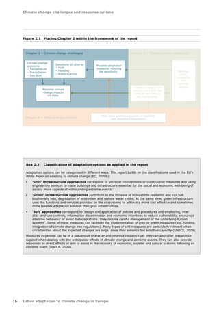 Climate change challenges and response options 
16 Urban adaptation to climate change in Europe 
Climate change 
exposure 
– Temperature 
– Precipitation 
– Sea level 
Sensitivity of cities to 
– Heat 
– Flooding 
– Water scarcity 
Potential climate 
change impacts 
on cities 
Possible adaptation 
measures reducing 
the sensitivity 
Chapter 2 — Climate change challenges Chapter 3 — Planning urban adaptation 
Chapter 4 — Multi-level governance 
Adaptive capacity of 
cities to cope with the 
impacts and reduce 
the vulnerability 
Planning 
urban 
adaptation 
and 
success 
factors 
Multi-level governance action to facilitate 
and implement adaptation 
Figure 2.1 Placing Chapter 2 within the framework of the report 
Box 2.2 Classification of adaptation options as applied in the report 
Adaptation options can be categorised in different ways. This report builds on the classifications used in the EU's 
White Paper on adapting to climate change (EC, 2009b): 
• 'Grey' infrastructure approaches correspond to 'physical interventions or construction measures and using 
engineering services to make buildings and infrastructure essential for the social and economic well-being of 
society more capable of withstanding extreme events.' 
• 'Green' infrastructure approaches contribute to the increase of ecosystems resilience and can halt 
biodiversity loss, degradation of ecosystem and restore water cycles. At the same time, green infrastructure 
uses the functions and services provided by the ecosystems to achieve a more cost effective and sometimes 
more feasible adaptation solution than grey infrastructure. 
• 'Soft' approaches correspond to 'design and application of policies and procedures and employing, inter 
alia, land-use controls, information dissemination and economic incentives to reduce vulnerability, encourage 
adaptive behaviour or avoid maladaptations. They require careful management of the underlying human 
systems'. Some of these measures can facilitate the implementation of grey or green measures (e.g. funding, 
integration of climate change into regulations). Many types of soft measures are particularly relevant when 
uncertainties about the expected changes are large, since they enhance the adaptive capacity (UNECE, 2009). 
Measures in general can be of a preventive character and improve resilience yet they can also offer preparative 
support when dealing with the anticipated effects of climate change and extreme events. They can also provide 
responses to direct effects or aim to assist in the recovery of economic, societal and natural systems following an 
extreme event (UNECE, 2009). 
 