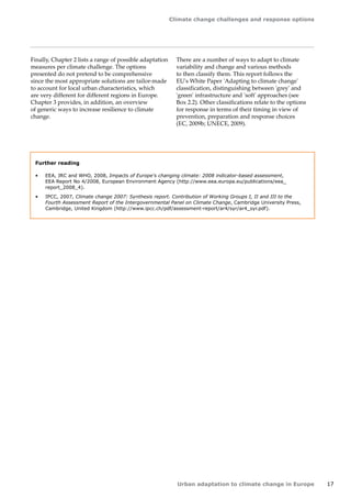 Climate change challenges and response options 
Urban adaptation to climate change in Europe 17 
Further reading 
• EEA, JRC and WHO, 2008, Impacts of Europe's changing climate: 2008 indicator-based assessment, 
EEA Report No 4/2008, European Environment Agency (http://www.eea.europa.eu/publications/eea_ 
report_2008_4). 
• IPCC, 2007, Climate change 2007: Synthesis report. Contribution of Working Groups I, II and III to the 
Fourth Assessment Report of the Intergovernmental Panel on Climate Change, Cambridge University Press, 
Cambridge, United Kingdom (http://www.ipcc.ch/pdf/assessment-report/ar4/syr/ar4_syr.pdf). 
Finally, Chapter 2 lists a range of possible adaptation 
measures per climate challenge. The options 
presented do not pretend to be comprehensive 
since the most appropriate solutions are tailor-made 
to account for local urban characteristics, which 
are very different for different regions in Europe. 
Chapter 3 provides, in addition, an overview 
of generic ways to increase resilience to climate 
change. 
There are a number of ways to adapt to climate 
variability and change and various methods 
to then classify them. This report follows the 
EU's White Paper 'Adapting to climate change' 
classification, distinguishing between 'grey' and 
'green' infrastructure and 'soft' approaches (see 
Box 2.2). Other classifications relate to the options 
for response in terms of their timing in view of 
prevention, preparation and response choices 
(EC, 2009b; UNECE, 2009). 
 
